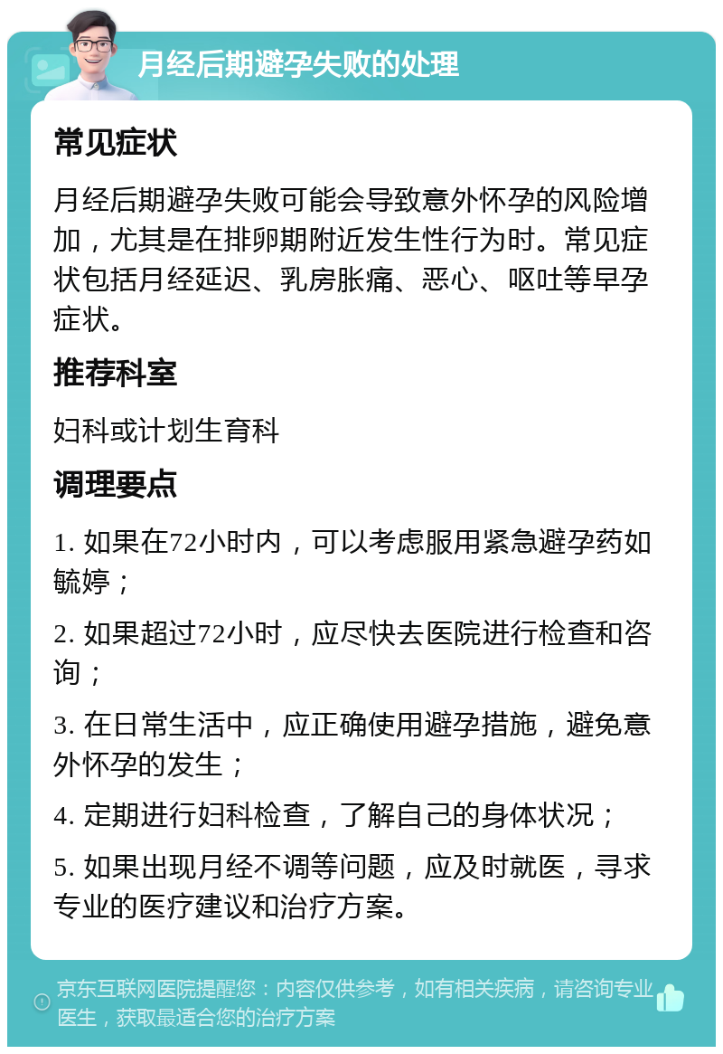 月经后期避孕失败的处理 常见症状 月经后期避孕失败可能会导致意外怀孕的风险增加，尤其是在排卵期附近发生性行为时。常见症状包括月经延迟、乳房胀痛、恶心、呕吐等早孕症状。 推荐科室 妇科或计划生育科 调理要点 1. 如果在72小时内，可以考虑服用紧急避孕药如毓婷； 2. 如果超过72小时，应尽快去医院进行检查和咨询； 3. 在日常生活中，应正确使用避孕措施，避免意外怀孕的发生； 4. 定期进行妇科检查，了解自己的身体状况； 5. 如果出现月经不调等问题，应及时就医，寻求专业的医疗建议和治疗方案。