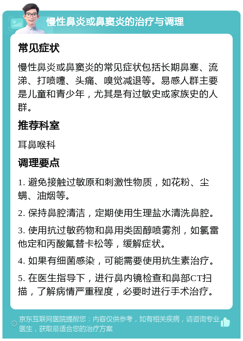 慢性鼻炎或鼻窦炎的治疗与调理 常见症状 慢性鼻炎或鼻窦炎的常见症状包括长期鼻塞、流涕、打喷嚏、头痛、嗅觉减退等。易感人群主要是儿童和青少年，尤其是有过敏史或家族史的人群。 推荐科室 耳鼻喉科 调理要点 1. 避免接触过敏原和刺激性物质，如花粉、尘螨、油烟等。 2. 保持鼻腔清洁，定期使用生理盐水清洗鼻腔。 3. 使用抗过敏药物和鼻用类固醇喷雾剂，如氯雷他定和丙酸氟替卡松等，缓解症状。 4. 如果有细菌感染，可能需要使用抗生素治疗。 5. 在医生指导下，进行鼻内镜检查和鼻部CT扫描，了解病情严重程度，必要时进行手术治疗。