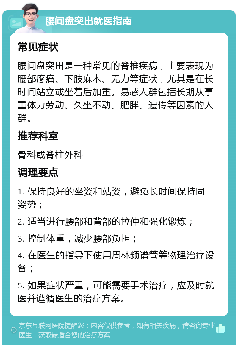 腰间盘突出就医指南 常见症状 腰间盘突出是一种常见的脊椎疾病，主要表现为腰部疼痛、下肢麻木、无力等症状，尤其是在长时间站立或坐着后加重。易感人群包括长期从事重体力劳动、久坐不动、肥胖、遗传等因素的人群。 推荐科室 骨科或脊柱外科 调理要点 1. 保持良好的坐姿和站姿，避免长时间保持同一姿势； 2. 适当进行腰部和背部的拉伸和强化锻炼； 3. 控制体重，减少腰部负担； 4. 在医生的指导下使用周林频谱管等物理治疗设备； 5. 如果症状严重，可能需要手术治疗，应及时就医并遵循医生的治疗方案。