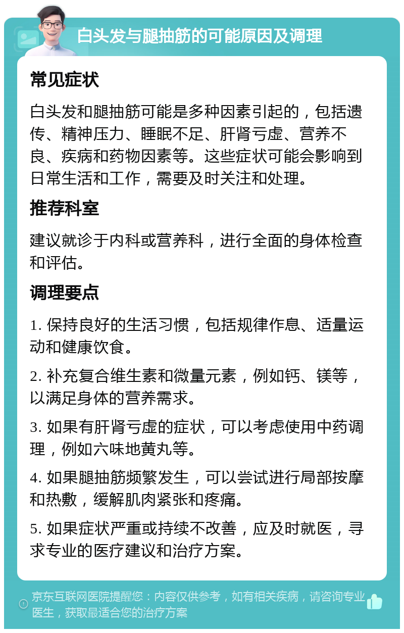 白头发与腿抽筋的可能原因及调理 常见症状 白头发和腿抽筋可能是多种因素引起的，包括遗传、精神压力、睡眠不足、肝肾亏虚、营养不良、疾病和药物因素等。这些症状可能会影响到日常生活和工作，需要及时关注和处理。 推荐科室 建议就诊于内科或营养科，进行全面的身体检查和评估。 调理要点 1. 保持良好的生活习惯，包括规律作息、适量运动和健康饮食。 2. 补充复合维生素和微量元素，例如钙、镁等，以满足身体的营养需求。 3. 如果有肝肾亏虚的症状，可以考虑使用中药调理，例如六味地黄丸等。 4. 如果腿抽筋频繁发生，可以尝试进行局部按摩和热敷，缓解肌肉紧张和疼痛。 5. 如果症状严重或持续不改善，应及时就医，寻求专业的医疗建议和治疗方案。