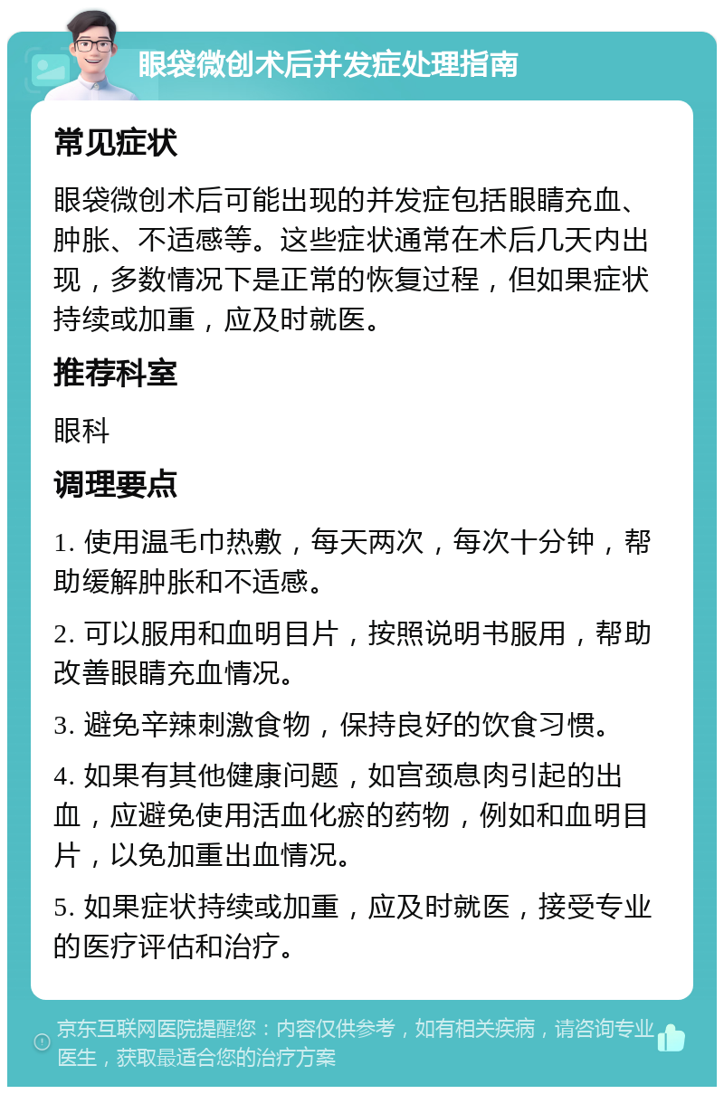 眼袋微创术后并发症处理指南 常见症状 眼袋微创术后可能出现的并发症包括眼睛充血、肿胀、不适感等。这些症状通常在术后几天内出现，多数情况下是正常的恢复过程，但如果症状持续或加重，应及时就医。 推荐科室 眼科 调理要点 1. 使用温毛巾热敷，每天两次，每次十分钟，帮助缓解肿胀和不适感。 2. 可以服用和血明目片，按照说明书服用，帮助改善眼睛充血情况。 3. 避免辛辣刺激食物，保持良好的饮食习惯。 4. 如果有其他健康问题，如宫颈息肉引起的出血，应避免使用活血化瘀的药物，例如和血明目片，以免加重出血情况。 5. 如果症状持续或加重，应及时就医，接受专业的医疗评估和治疗。