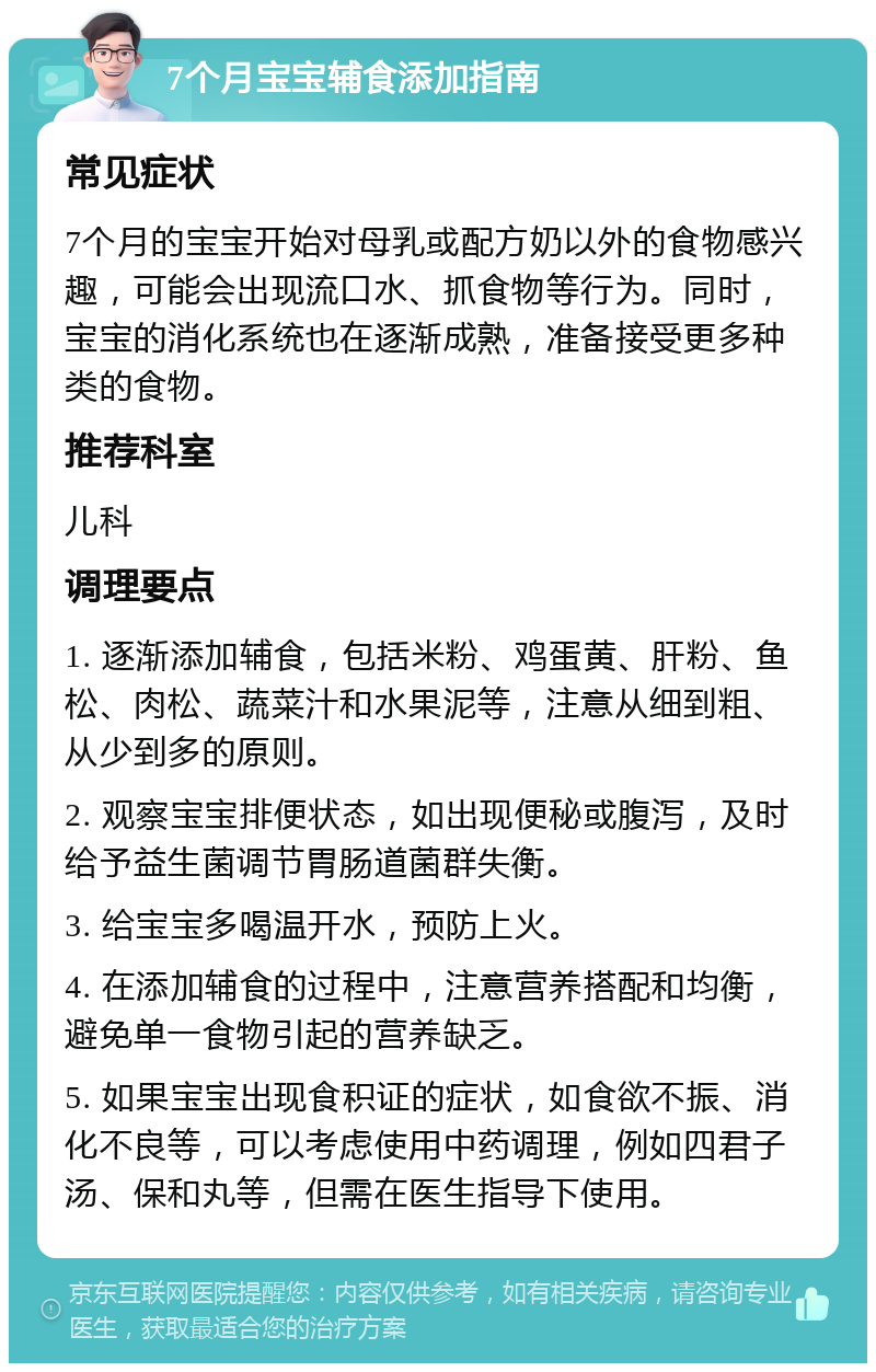 7个月宝宝辅食添加指南 常见症状 7个月的宝宝开始对母乳或配方奶以外的食物感兴趣，可能会出现流口水、抓食物等行为。同时，宝宝的消化系统也在逐渐成熟，准备接受更多种类的食物。 推荐科室 儿科 调理要点 1. 逐渐添加辅食，包括米粉、鸡蛋黄、肝粉、鱼松、肉松、蔬菜汁和水果泥等，注意从细到粗、从少到多的原则。 2. 观察宝宝排便状态，如出现便秘或腹泻，及时给予益生菌调节胃肠道菌群失衡。 3. 给宝宝多喝温开水，预防上火。 4. 在添加辅食的过程中，注意营养搭配和均衡，避免单一食物引起的营养缺乏。 5. 如果宝宝出现食积证的症状，如食欲不振、消化不良等，可以考虑使用中药调理，例如四君子汤、保和丸等，但需在医生指导下使用。