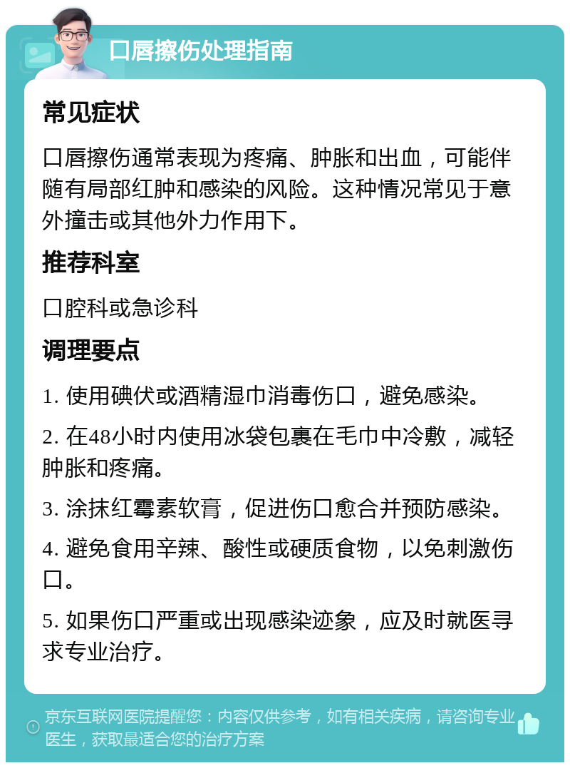 口唇擦伤处理指南 常见症状 口唇擦伤通常表现为疼痛、肿胀和出血，可能伴随有局部红肿和感染的风险。这种情况常见于意外撞击或其他外力作用下。 推荐科室 口腔科或急诊科 调理要点 1. 使用碘伏或酒精湿巾消毒伤口，避免感染。 2. 在48小时内使用冰袋包裹在毛巾中冷敷，减轻肿胀和疼痛。 3. 涂抹红霉素软膏，促进伤口愈合并预防感染。 4. 避免食用辛辣、酸性或硬质食物，以免刺激伤口。 5. 如果伤口严重或出现感染迹象，应及时就医寻求专业治疗。