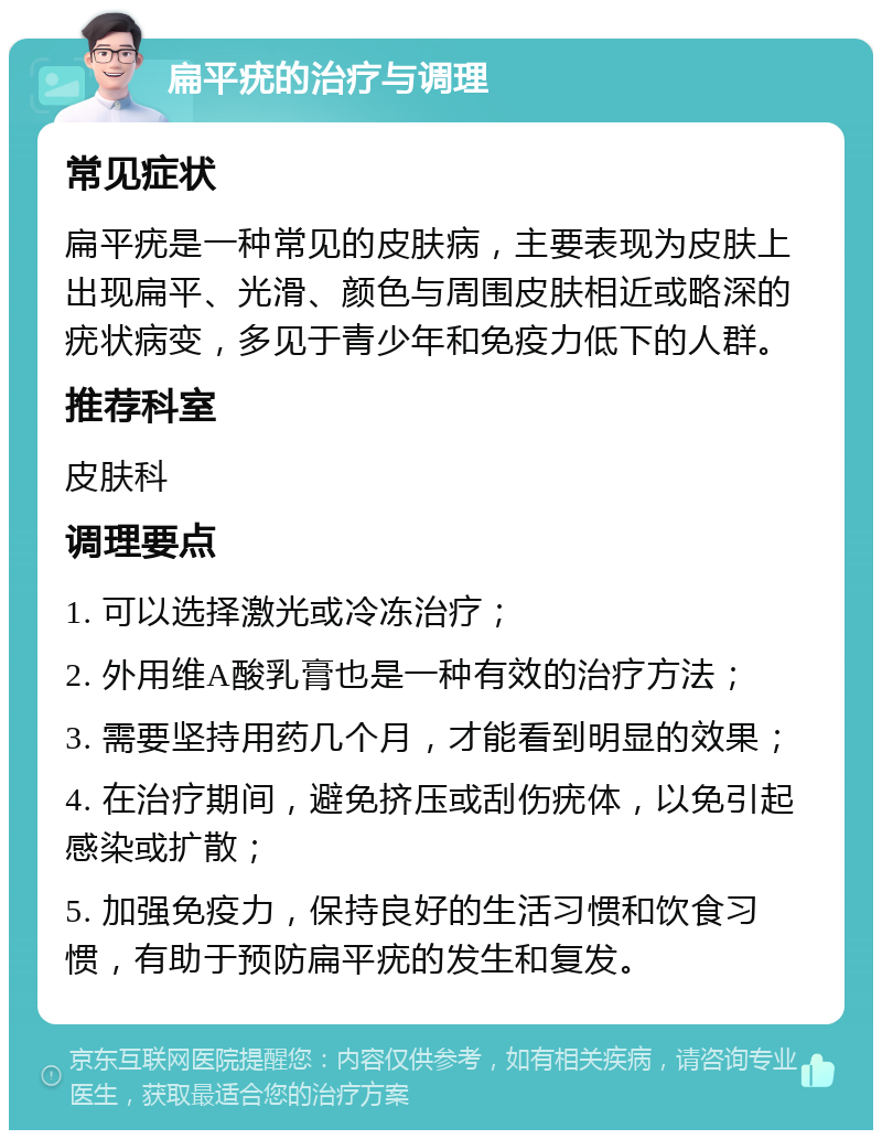 扁平疣的治疗与调理 常见症状 扁平疣是一种常见的皮肤病，主要表现为皮肤上出现扁平、光滑、颜色与周围皮肤相近或略深的疣状病变，多见于青少年和免疫力低下的人群。 推荐科室 皮肤科 调理要点 1. 可以选择激光或冷冻治疗； 2. 外用维A酸乳膏也是一种有效的治疗方法； 3. 需要坚持用药几个月，才能看到明显的效果； 4. 在治疗期间，避免挤压或刮伤疣体，以免引起感染或扩散； 5. 加强免疫力，保持良好的生活习惯和饮食习惯，有助于预防扁平疣的发生和复发。