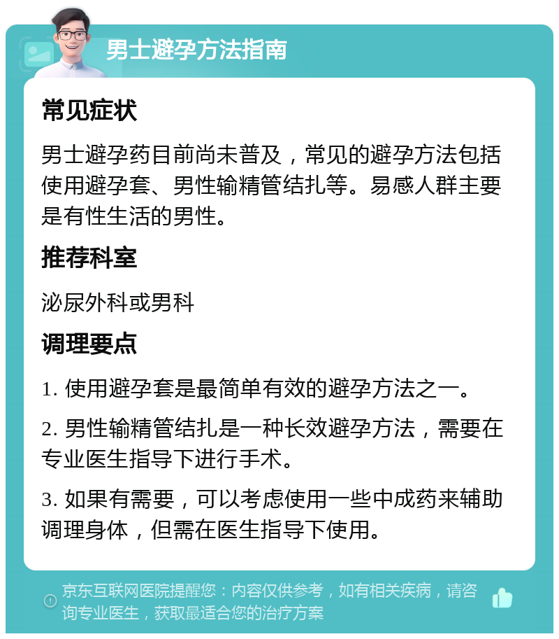 男士避孕方法指南 常见症状 男士避孕药目前尚未普及，常见的避孕方法包括使用避孕套、男性输精管结扎等。易感人群主要是有性生活的男性。 推荐科室 泌尿外科或男科 调理要点 1. 使用避孕套是最简单有效的避孕方法之一。 2. 男性输精管结扎是一种长效避孕方法，需要在专业医生指导下进行手术。 3. 如果有需要，可以考虑使用一些中成药来辅助调理身体，但需在医生指导下使用。