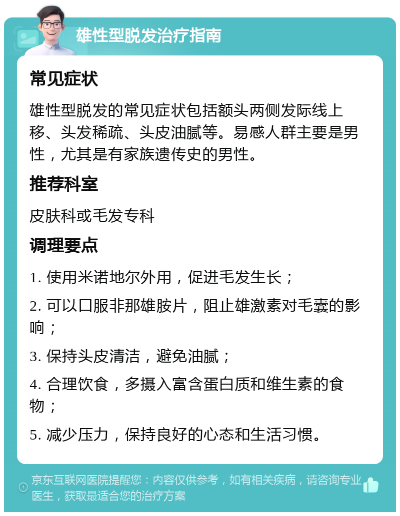 雄性型脱发治疗指南 常见症状 雄性型脱发的常见症状包括额头两侧发际线上移、头发稀疏、头皮油腻等。易感人群主要是男性，尤其是有家族遗传史的男性。 推荐科室 皮肤科或毛发专科 调理要点 1. 使用米诺地尔外用，促进毛发生长； 2. 可以口服非那雄胺片，阻止雄激素对毛囊的影响； 3. 保持头皮清洁，避免油腻； 4. 合理饮食，多摄入富含蛋白质和维生素的食物； 5. 减少压力，保持良好的心态和生活习惯。