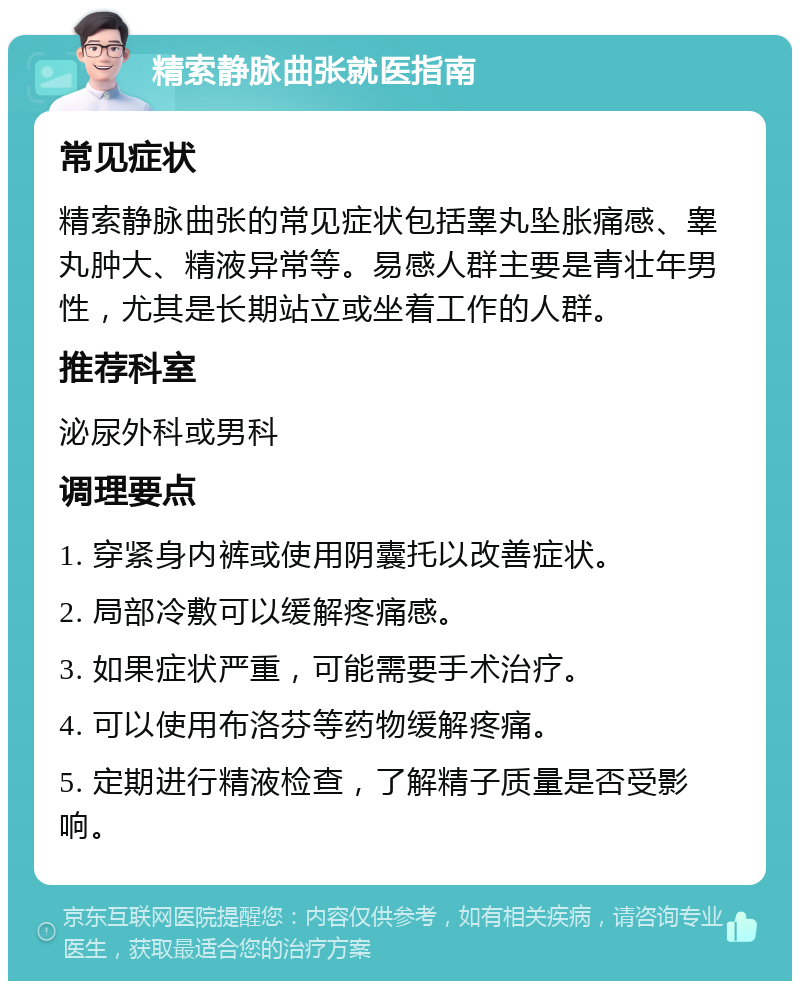 精索静脉曲张就医指南 常见症状 精索静脉曲张的常见症状包括睾丸坠胀痛感、睾丸肿大、精液异常等。易感人群主要是青壮年男性，尤其是长期站立或坐着工作的人群。 推荐科室 泌尿外科或男科 调理要点 1. 穿紧身内裤或使用阴囊托以改善症状。 2. 局部冷敷可以缓解疼痛感。 3. 如果症状严重，可能需要手术治疗。 4. 可以使用布洛芬等药物缓解疼痛。 5. 定期进行精液检查，了解精子质量是否受影响。