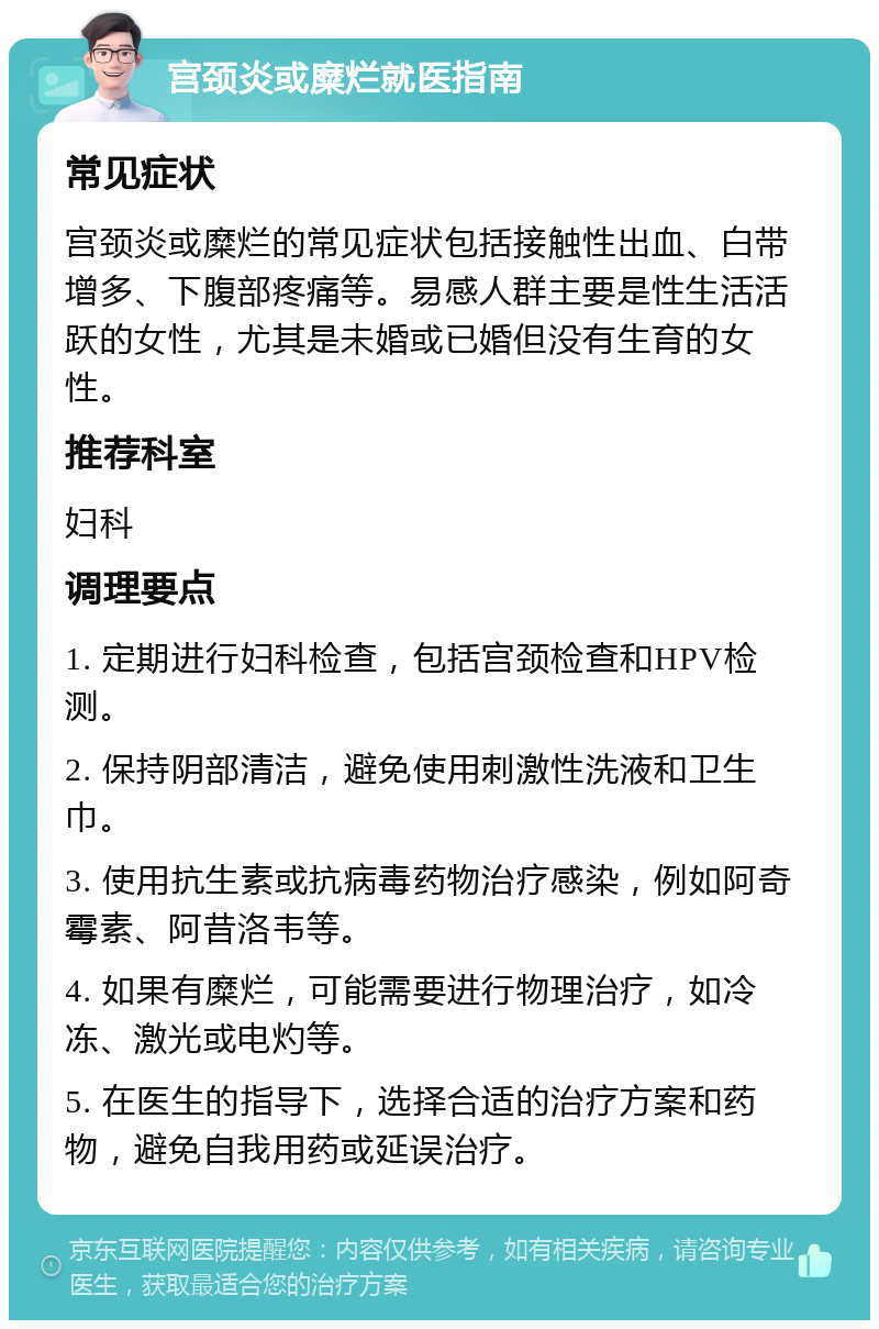 宫颈炎或糜烂就医指南 常见症状 宫颈炎或糜烂的常见症状包括接触性出血、白带增多、下腹部疼痛等。易感人群主要是性生活活跃的女性，尤其是未婚或已婚但没有生育的女性。 推荐科室 妇科 调理要点 1. 定期进行妇科检查，包括宫颈检查和HPV检测。 2. 保持阴部清洁，避免使用刺激性洗液和卫生巾。 3. 使用抗生素或抗病毒药物治疗感染，例如阿奇霉素、阿昔洛韦等。 4. 如果有糜烂，可能需要进行物理治疗，如冷冻、激光或电灼等。 5. 在医生的指导下，选择合适的治疗方案和药物，避免自我用药或延误治疗。