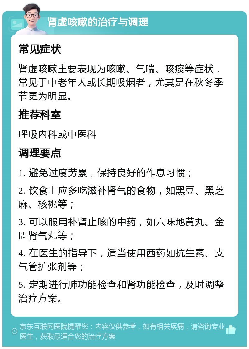 肾虚咳嗽的治疗与调理 常见症状 肾虚咳嗽主要表现为咳嗽、气喘、咳痰等症状，常见于中老年人或长期吸烟者，尤其是在秋冬季节更为明显。 推荐科室 呼吸内科或中医科 调理要点 1. 避免过度劳累，保持良好的作息习惯； 2. 饮食上应多吃滋补肾气的食物，如黑豆、黑芝麻、核桃等； 3. 可以服用补肾止咳的中药，如六味地黄丸、金匮肾气丸等； 4. 在医生的指导下，适当使用西药如抗生素、支气管扩张剂等； 5. 定期进行肺功能检查和肾功能检查，及时调整治疗方案。