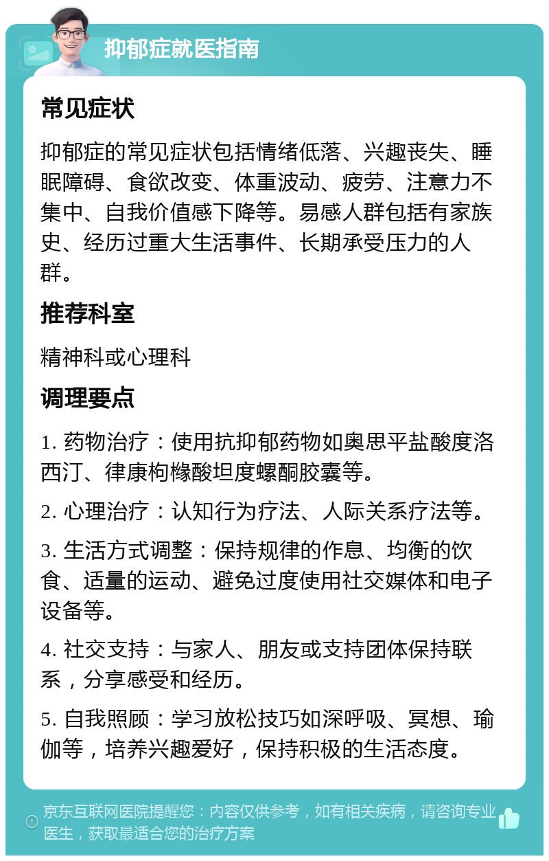 抑郁症就医指南 常见症状 抑郁症的常见症状包括情绪低落、兴趣丧失、睡眠障碍、食欲改变、体重波动、疲劳、注意力不集中、自我价值感下降等。易感人群包括有家族史、经历过重大生活事件、长期承受压力的人群。 推荐科室 精神科或心理科 调理要点 1. 药物治疗：使用抗抑郁药物如奥思平盐酸度洛西汀、律康枸橼酸坦度螺酮胶囊等。 2. 心理治疗：认知行为疗法、人际关系疗法等。 3. 生活方式调整：保持规律的作息、均衡的饮食、适量的运动、避免过度使用社交媒体和电子设备等。 4. 社交支持：与家人、朋友或支持团体保持联系，分享感受和经历。 5. 自我照顾：学习放松技巧如深呼吸、冥想、瑜伽等，培养兴趣爱好，保持积极的生活态度。