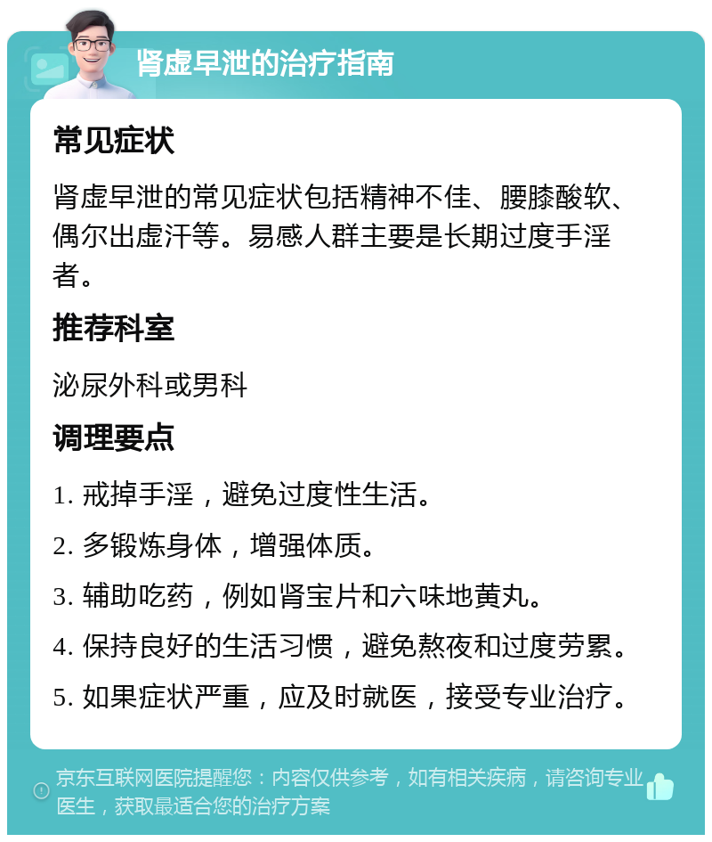 肾虚早泄的治疗指南 常见症状 肾虚早泄的常见症状包括精神不佳、腰膝酸软、偶尔出虚汗等。易感人群主要是长期过度手淫者。 推荐科室 泌尿外科或男科 调理要点 1. 戒掉手淫，避免过度性生活。 2. 多锻炼身体，增强体质。 3. 辅助吃药，例如肾宝片和六味地黄丸。 4. 保持良好的生活习惯，避免熬夜和过度劳累。 5. 如果症状严重，应及时就医，接受专业治疗。