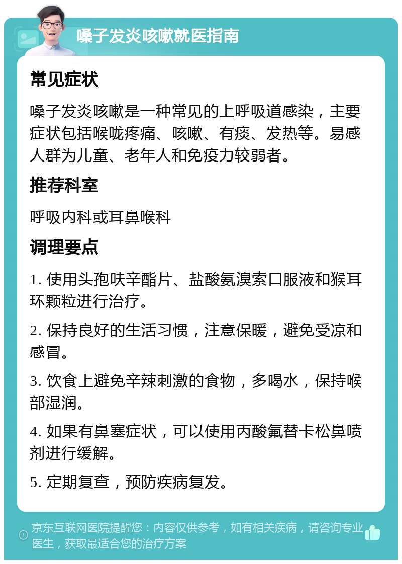 嗓子发炎咳嗽就医指南 常见症状 嗓子发炎咳嗽是一种常见的上呼吸道感染，主要症状包括喉咙疼痛、咳嗽、有痰、发热等。易感人群为儿童、老年人和免疫力较弱者。 推荐科室 呼吸内科或耳鼻喉科 调理要点 1. 使用头孢呋辛酯片、盐酸氨溴索口服液和猴耳环颗粒进行治疗。 2. 保持良好的生活习惯，注意保暖，避免受凉和感冒。 3. 饮食上避免辛辣刺激的食物，多喝水，保持喉部湿润。 4. 如果有鼻塞症状，可以使用丙酸氟替卡松鼻喷剂进行缓解。 5. 定期复查，预防疾病复发。