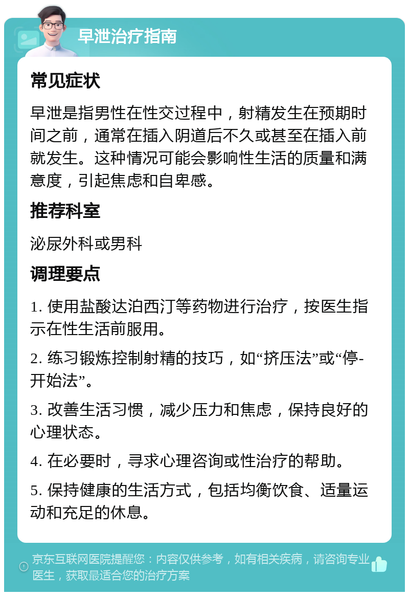 早泄治疗指南 常见症状 早泄是指男性在性交过程中，射精发生在预期时间之前，通常在插入阴道后不久或甚至在插入前就发生。这种情况可能会影响性生活的质量和满意度，引起焦虑和自卑感。 推荐科室 泌尿外科或男科 调理要点 1. 使用盐酸达泊西汀等药物进行治疗，按医生指示在性生活前服用。 2. 练习锻炼控制射精的技巧，如“挤压法”或“停-开始法”。 3. 改善生活习惯，减少压力和焦虑，保持良好的心理状态。 4. 在必要时，寻求心理咨询或性治疗的帮助。 5. 保持健康的生活方式，包括均衡饮食、适量运动和充足的休息。