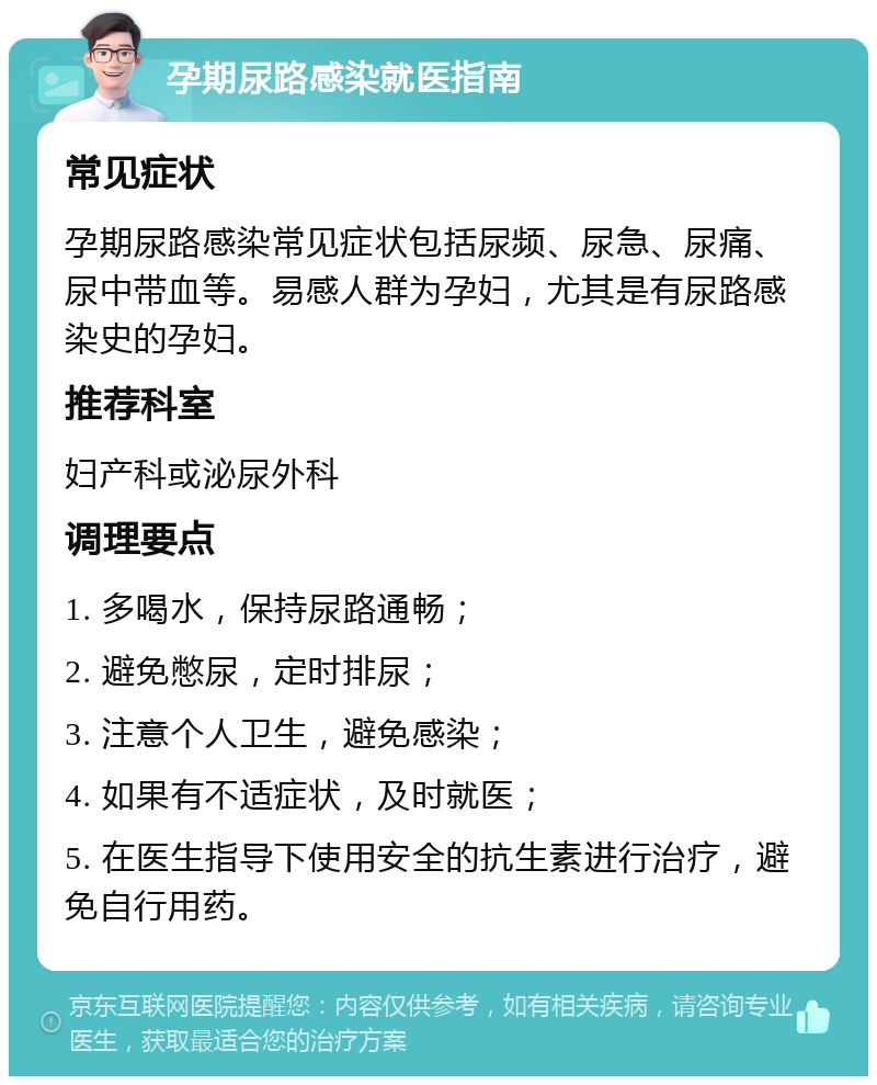 孕期尿路感染就医指南 常见症状 孕期尿路感染常见症状包括尿频、尿急、尿痛、尿中带血等。易感人群为孕妇，尤其是有尿路感染史的孕妇。 推荐科室 妇产科或泌尿外科 调理要点 1. 多喝水，保持尿路通畅； 2. 避免憋尿，定时排尿； 3. 注意个人卫生，避免感染； 4. 如果有不适症状，及时就医； 5. 在医生指导下使用安全的抗生素进行治疗，避免自行用药。