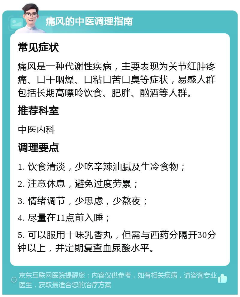 痛风的中医调理指南 常见症状 痛风是一种代谢性疾病，主要表现为关节红肿疼痛、口干咽燥、口粘口苦口臭等症状，易感人群包括长期高嘌呤饮食、肥胖、酗酒等人群。 推荐科室 中医内科 调理要点 1. 饮食清淡，少吃辛辣油腻及生冷食物； 2. 注意休息，避免过度劳累； 3. 情绪调节，少思虑，少熬夜； 4. 尽量在11点前入睡； 5. 可以服用十味乳香丸，但需与西药分隔开30分钟以上，并定期复查血尿酸水平。