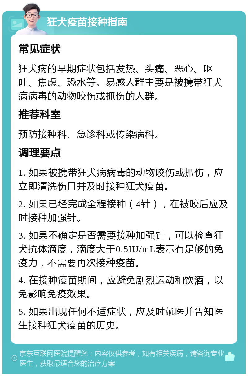 狂犬疫苗接种指南 常见症状 狂犬病的早期症状包括发热、头痛、恶心、呕吐、焦虑、恐水等。易感人群主要是被携带狂犬病病毒的动物咬伤或抓伤的人群。 推荐科室 预防接种科、急诊科或传染病科。 调理要点 1. 如果被携带狂犬病病毒的动物咬伤或抓伤，应立即清洗伤口并及时接种狂犬疫苗。 2. 如果已经完成全程接种（4针），在被咬后应及时接种加强针。 3. 如果不确定是否需要接种加强针，可以检查狂犬抗体滴度，滴度大于0.5IU/mL表示有足够的免疫力，不需要再次接种疫苗。 4. 在接种疫苗期间，应避免剧烈运动和饮酒，以免影响免疫效果。 5. 如果出现任何不适症状，应及时就医并告知医生接种狂犬疫苗的历史。