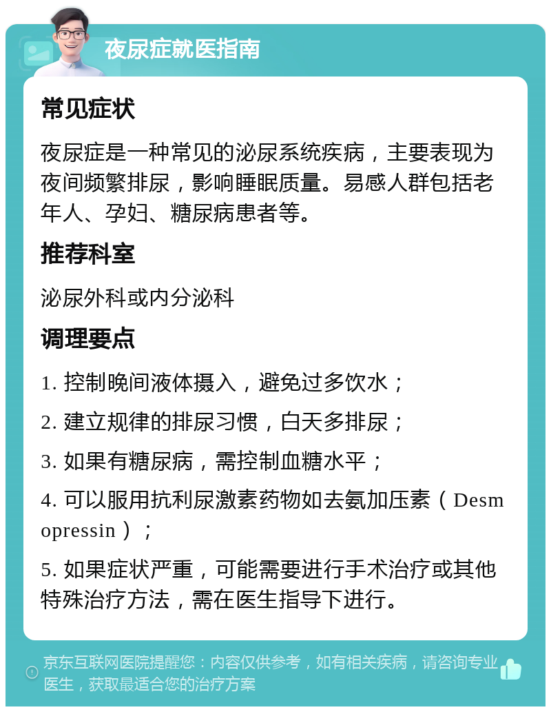 夜尿症就医指南 常见症状 夜尿症是一种常见的泌尿系统疾病，主要表现为夜间频繁排尿，影响睡眠质量。易感人群包括老年人、孕妇、糖尿病患者等。 推荐科室 泌尿外科或内分泌科 调理要点 1. 控制晚间液体摄入，避免过多饮水； 2. 建立规律的排尿习惯，白天多排尿； 3. 如果有糖尿病，需控制血糖水平； 4. 可以服用抗利尿激素药物如去氨加压素（Desmopressin）； 5. 如果症状严重，可能需要进行手术治疗或其他特殊治疗方法，需在医生指导下进行。