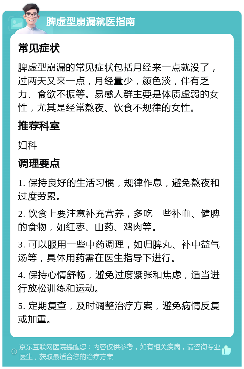 脾虚型崩漏就医指南 常见症状 脾虚型崩漏的常见症状包括月经来一点就没了，过两天又来一点，月经量少，颜色淡，伴有乏力、食欲不振等。易感人群主要是体质虚弱的女性，尤其是经常熬夜、饮食不规律的女性。 推荐科室 妇科 调理要点 1. 保持良好的生活习惯，规律作息，避免熬夜和过度劳累。 2. 饮食上要注意补充营养，多吃一些补血、健脾的食物，如红枣、山药、鸡肉等。 3. 可以服用一些中药调理，如归脾丸、补中益气汤等，具体用药需在医生指导下进行。 4. 保持心情舒畅，避免过度紧张和焦虑，适当进行放松训练和运动。 5. 定期复查，及时调整治疗方案，避免病情反复或加重。