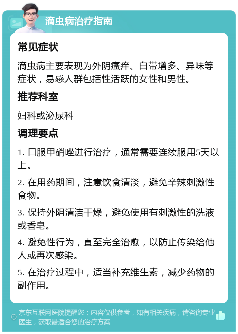 滴虫病治疗指南 常见症状 滴虫病主要表现为外阴瘙痒、白带增多、异味等症状，易感人群包括性活跃的女性和男性。 推荐科室 妇科或泌尿科 调理要点 1. 口服甲硝唑进行治疗，通常需要连续服用5天以上。 2. 在用药期间，注意饮食清淡，避免辛辣刺激性食物。 3. 保持外阴清洁干燥，避免使用有刺激性的洗液或香皂。 4. 避免性行为，直至完全治愈，以防止传染给他人或再次感染。 5. 在治疗过程中，适当补充维生素，减少药物的副作用。