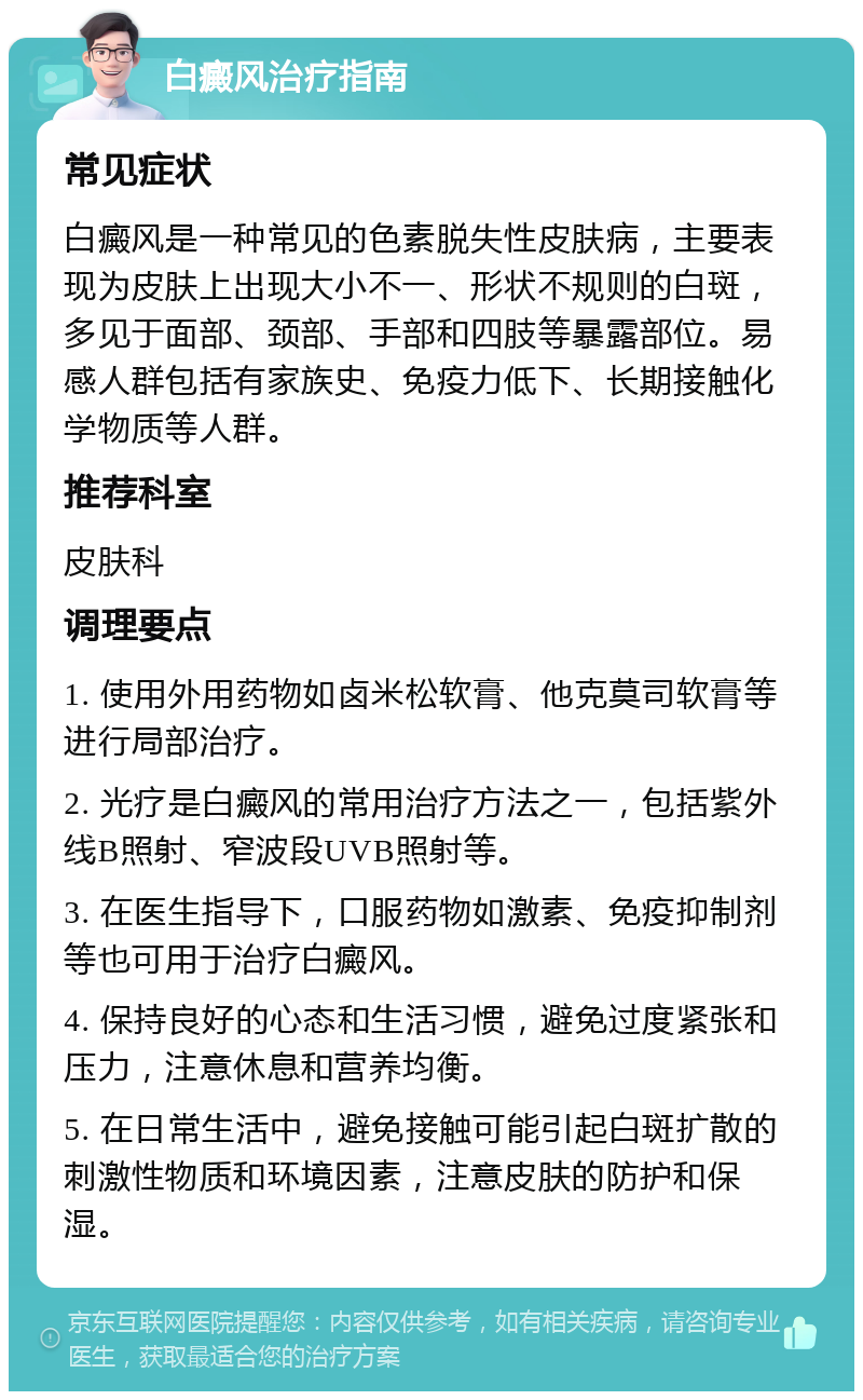 白癜风治疗指南 常见症状 白癜风是一种常见的色素脱失性皮肤病，主要表现为皮肤上出现大小不一、形状不规则的白斑，多见于面部、颈部、手部和四肢等暴露部位。易感人群包括有家族史、免疫力低下、长期接触化学物质等人群。 推荐科室 皮肤科 调理要点 1. 使用外用药物如卤米松软膏、他克莫司软膏等进行局部治疗。 2. 光疗是白癜风的常用治疗方法之一，包括紫外线B照射、窄波段UVB照射等。 3. 在医生指导下，口服药物如激素、免疫抑制剂等也可用于治疗白癜风。 4. 保持良好的心态和生活习惯，避免过度紧张和压力，注意休息和营养均衡。 5. 在日常生活中，避免接触可能引起白斑扩散的刺激性物质和环境因素，注意皮肤的防护和保湿。