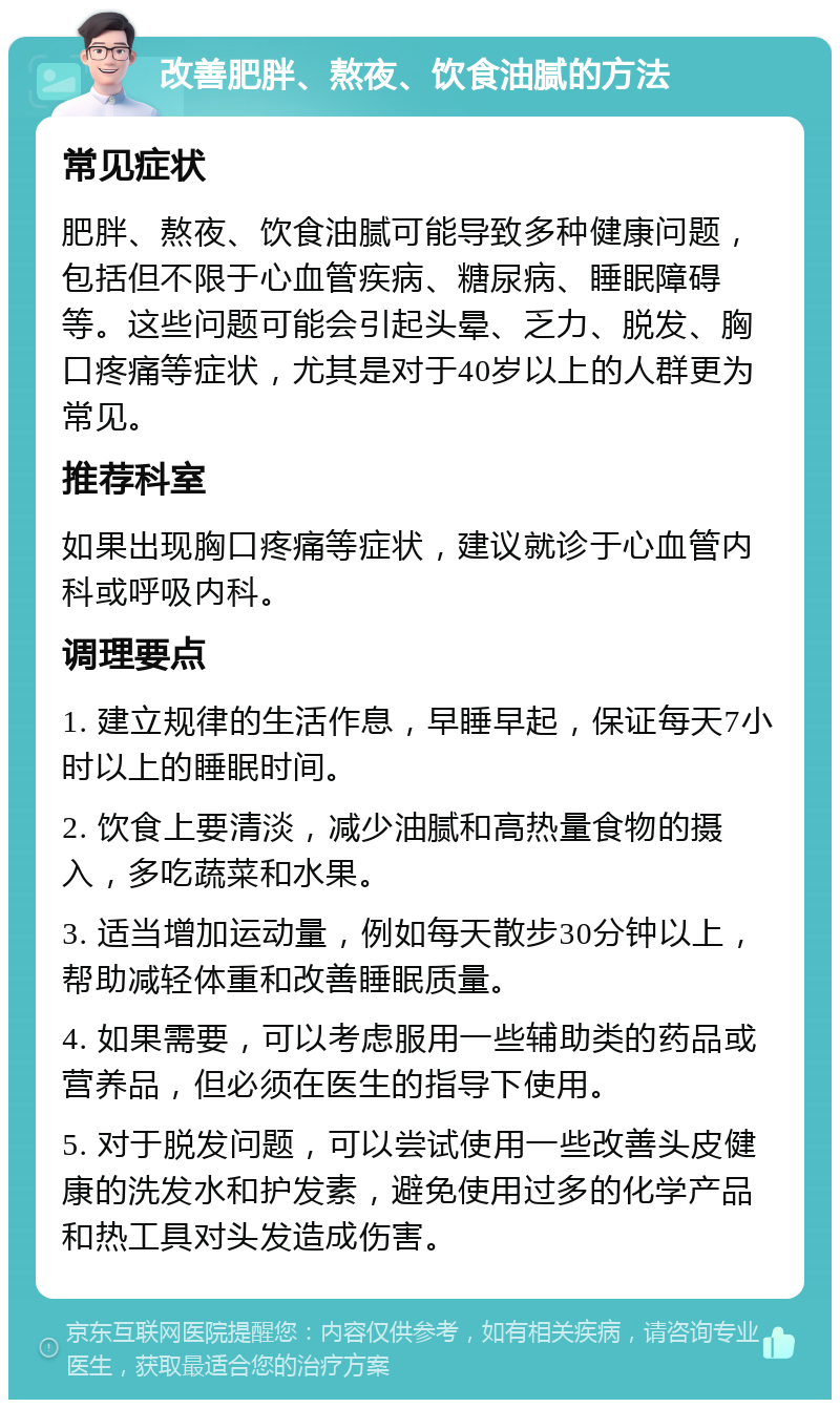 改善肥胖、熬夜、饮食油腻的方法 常见症状 肥胖、熬夜、饮食油腻可能导致多种健康问题，包括但不限于心血管疾病、糖尿病、睡眠障碍等。这些问题可能会引起头晕、乏力、脱发、胸口疼痛等症状，尤其是对于40岁以上的人群更为常见。 推荐科室 如果出现胸口疼痛等症状，建议就诊于心血管内科或呼吸内科。 调理要点 1. 建立规律的生活作息，早睡早起，保证每天7小时以上的睡眠时间。 2. 饮食上要清淡，减少油腻和高热量食物的摄入，多吃蔬菜和水果。 3. 适当增加运动量，例如每天散步30分钟以上，帮助减轻体重和改善睡眠质量。 4. 如果需要，可以考虑服用一些辅助类的药品或营养品，但必须在医生的指导下使用。 5. 对于脱发问题，可以尝试使用一些改善头皮健康的洗发水和护发素，避免使用过多的化学产品和热工具对头发造成伤害。