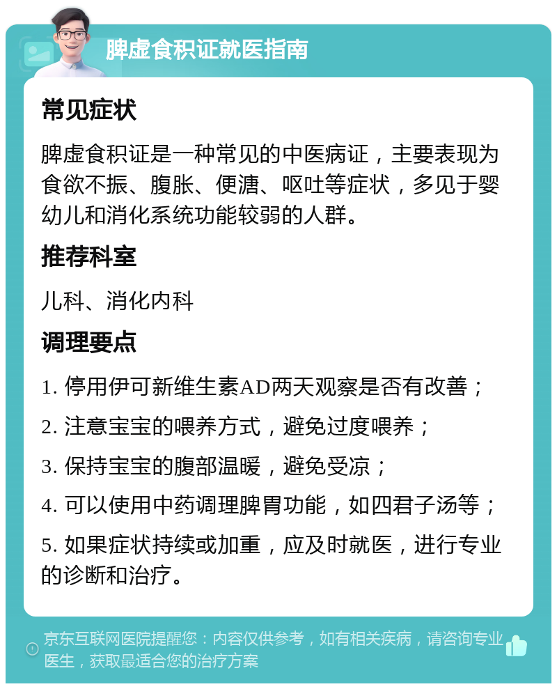 脾虚食积证就医指南 常见症状 脾虚食积证是一种常见的中医病证，主要表现为食欲不振、腹胀、便溏、呕吐等症状，多见于婴幼儿和消化系统功能较弱的人群。 推荐科室 儿科、消化内科 调理要点 1. 停用伊可新维生素AD两天观察是否有改善； 2. 注意宝宝的喂养方式，避免过度喂养； 3. 保持宝宝的腹部温暖，避免受凉； 4. 可以使用中药调理脾胃功能，如四君子汤等； 5. 如果症状持续或加重，应及时就医，进行专业的诊断和治疗。