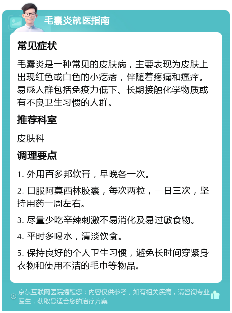 毛囊炎就医指南 常见症状 毛囊炎是一种常见的皮肤病，主要表现为皮肤上出现红色或白色的小疙瘩，伴随着疼痛和瘙痒。易感人群包括免疫力低下、长期接触化学物质或有不良卫生习惯的人群。 推荐科室 皮肤科 调理要点 1. 外用百多邦软膏，早晚各一次。 2. 口服阿莫西林胶囊，每次两粒，一日三次，坚持用药一周左右。 3. 尽量少吃辛辣刺激不易消化及易过敏食物。 4. 平时多喝水，清淡饮食。 5. 保持良好的个人卫生习惯，避免长时间穿紧身衣物和使用不洁的毛巾等物品。