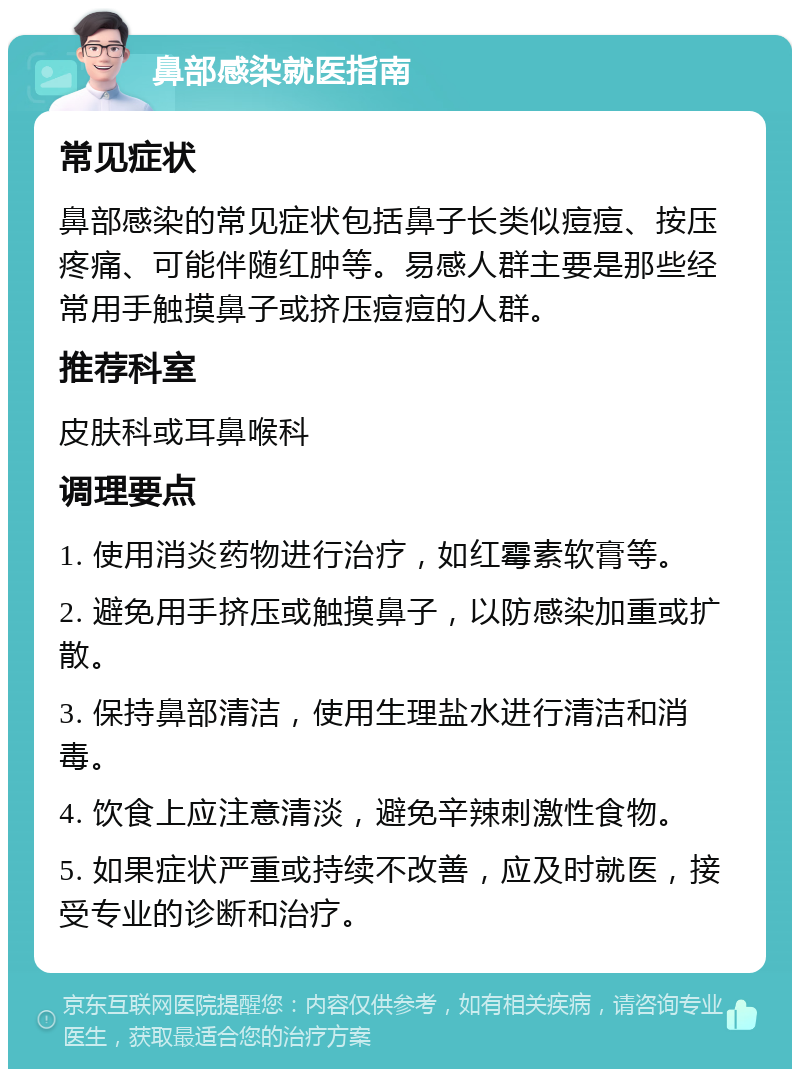 鼻部感染就医指南 常见症状 鼻部感染的常见症状包括鼻子长类似痘痘、按压疼痛、可能伴随红肿等。易感人群主要是那些经常用手触摸鼻子或挤压痘痘的人群。 推荐科室 皮肤科或耳鼻喉科 调理要点 1. 使用消炎药物进行治疗，如红霉素软膏等。 2. 避免用手挤压或触摸鼻子，以防感染加重或扩散。 3. 保持鼻部清洁，使用生理盐水进行清洁和消毒。 4. 饮食上应注意清淡，避免辛辣刺激性食物。 5. 如果症状严重或持续不改善，应及时就医，接受专业的诊断和治疗。