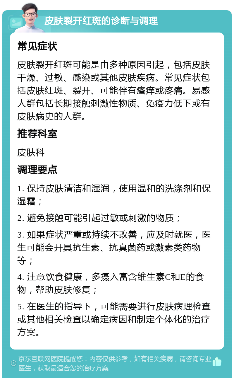 皮肤裂开红斑的诊断与调理 常见症状 皮肤裂开红斑可能是由多种原因引起，包括皮肤干燥、过敏、感染或其他皮肤疾病。常见症状包括皮肤红斑、裂开、可能伴有瘙痒或疼痛。易感人群包括长期接触刺激性物质、免疫力低下或有皮肤病史的人群。 推荐科室 皮肤科 调理要点 1. 保持皮肤清洁和湿润，使用温和的洗涤剂和保湿霜； 2. 避免接触可能引起过敏或刺激的物质； 3. 如果症状严重或持续不改善，应及时就医，医生可能会开具抗生素、抗真菌药或激素类药物等； 4. 注意饮食健康，多摄入富含维生素C和E的食物，帮助皮肤修复； 5. 在医生的指导下，可能需要进行皮肤病理检查或其他相关检查以确定病因和制定个体化的治疗方案。