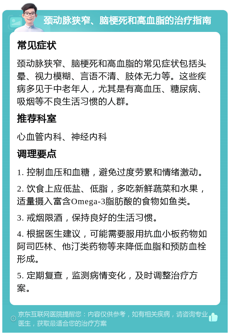 颈动脉狭窄、脑梗死和高血脂的治疗指南 常见症状 颈动脉狭窄、脑梗死和高血脂的常见症状包括头晕、视力模糊、言语不清、肢体无力等。这些疾病多见于中老年人，尤其是有高血压、糖尿病、吸烟等不良生活习惯的人群。 推荐科室 心血管内科、神经内科 调理要点 1. 控制血压和血糖，避免过度劳累和情绪激动。 2. 饮食上应低盐、低脂，多吃新鲜蔬菜和水果，适量摄入富含Omega-3脂肪酸的食物如鱼类。 3. 戒烟限酒，保持良好的生活习惯。 4. 根据医生建议，可能需要服用抗血小板药物如阿司匹林、他汀类药物等来降低血脂和预防血栓形成。 5. 定期复查，监测病情变化，及时调整治疗方案。