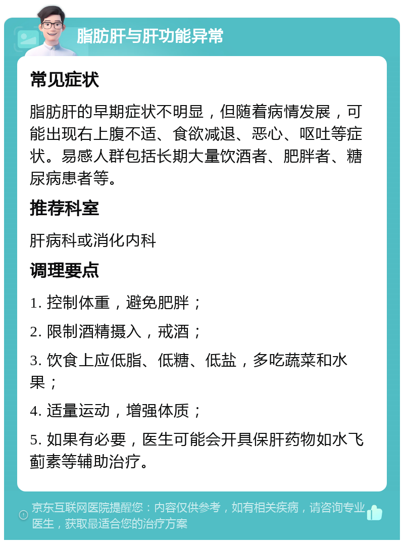 脂肪肝与肝功能异常 常见症状 脂肪肝的早期症状不明显，但随着病情发展，可能出现右上腹不适、食欲减退、恶心、呕吐等症状。易感人群包括长期大量饮酒者、肥胖者、糖尿病患者等。 推荐科室 肝病科或消化内科 调理要点 1. 控制体重，避免肥胖； 2. 限制酒精摄入，戒酒； 3. 饮食上应低脂、低糖、低盐，多吃蔬菜和水果； 4. 适量运动，增强体质； 5. 如果有必要，医生可能会开具保肝药物如水飞蓟素等辅助治疗。