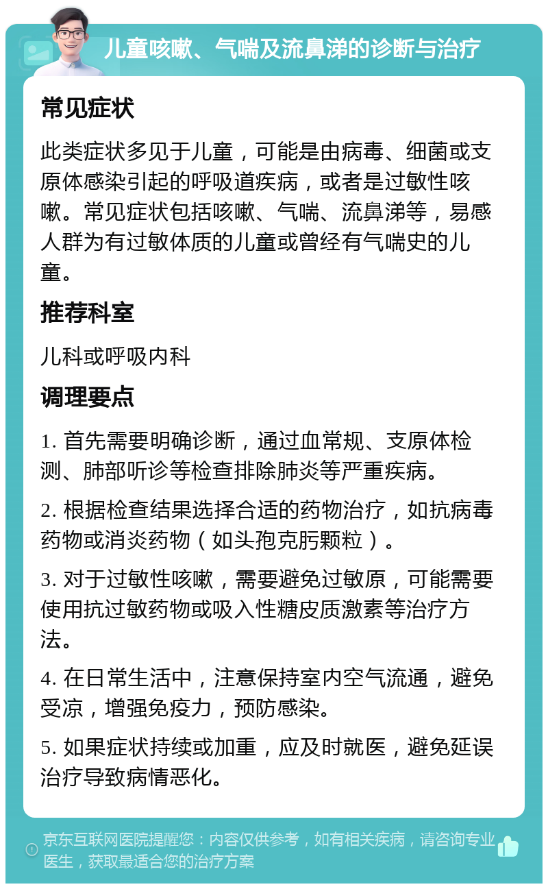 儿童咳嗽、气喘及流鼻涕的诊断与治疗 常见症状 此类症状多见于儿童，可能是由病毒、细菌或支原体感染引起的呼吸道疾病，或者是过敏性咳嗽。常见症状包括咳嗽、气喘、流鼻涕等，易感人群为有过敏体质的儿童或曾经有气喘史的儿童。 推荐科室 儿科或呼吸内科 调理要点 1. 首先需要明确诊断，通过血常规、支原体检测、肺部听诊等检查排除肺炎等严重疾病。 2. 根据检查结果选择合适的药物治疗，如抗病毒药物或消炎药物（如头孢克肟颗粒）。 3. 对于过敏性咳嗽，需要避免过敏原，可能需要使用抗过敏药物或吸入性糖皮质激素等治疗方法。 4. 在日常生活中，注意保持室内空气流通，避免受凉，增强免疫力，预防感染。 5. 如果症状持续或加重，应及时就医，避免延误治疗导致病情恶化。