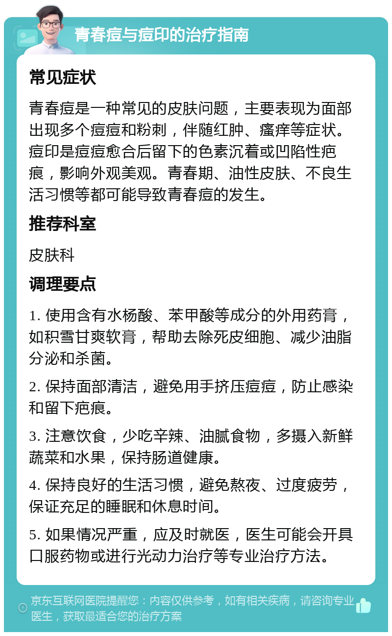 青春痘与痘印的治疗指南 常见症状 青春痘是一种常见的皮肤问题，主要表现为面部出现多个痘痘和粉刺，伴随红肿、瘙痒等症状。痘印是痘痘愈合后留下的色素沉着或凹陷性疤痕，影响外观美观。青春期、油性皮肤、不良生活习惯等都可能导致青春痘的发生。 推荐科室 皮肤科 调理要点 1. 使用含有水杨酸、苯甲酸等成分的外用药膏，如积雪甘爽软膏，帮助去除死皮细胞、减少油脂分泌和杀菌。 2. 保持面部清洁，避免用手挤压痘痘，防止感染和留下疤痕。 3. 注意饮食，少吃辛辣、油腻食物，多摄入新鲜蔬菜和水果，保持肠道健康。 4. 保持良好的生活习惯，避免熬夜、过度疲劳，保证充足的睡眠和休息时间。 5. 如果情况严重，应及时就医，医生可能会开具口服药物或进行光动力治疗等专业治疗方法。