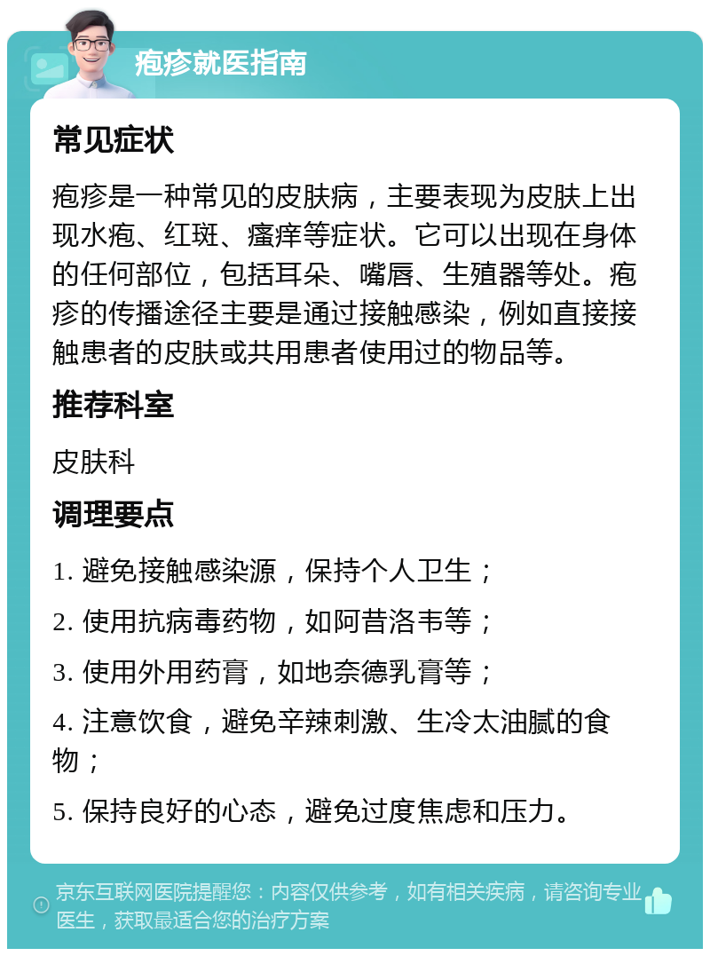 疱疹就医指南 常见症状 疱疹是一种常见的皮肤病，主要表现为皮肤上出现水疱、红斑、瘙痒等症状。它可以出现在身体的任何部位，包括耳朵、嘴唇、生殖器等处。疱疹的传播途径主要是通过接触感染，例如直接接触患者的皮肤或共用患者使用过的物品等。 推荐科室 皮肤科 调理要点 1. 避免接触感染源，保持个人卫生； 2. 使用抗病毒药物，如阿昔洛韦等； 3. 使用外用药膏，如地奈德乳膏等； 4. 注意饮食，避免辛辣刺激、生冷太油腻的食物； 5. 保持良好的心态，避免过度焦虑和压力。