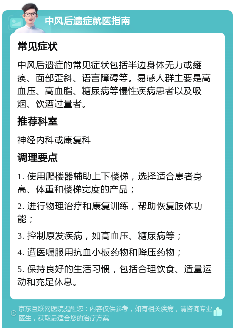 中风后遗症就医指南 常见症状 中风后遗症的常见症状包括半边身体无力或瘫痪、面部歪斜、语言障碍等。易感人群主要是高血压、高血脂、糖尿病等慢性疾病患者以及吸烟、饮酒过量者。 推荐科室 神经内科或康复科 调理要点 1. 使用爬楼器辅助上下楼梯，选择适合患者身高、体重和楼梯宽度的产品； 2. 进行物理治疗和康复训练，帮助恢复肢体功能； 3. 控制原发疾病，如高血压、糖尿病等； 4. 遵医嘱服用抗血小板药物和降压药物； 5. 保持良好的生活习惯，包括合理饮食、适量运动和充足休息。