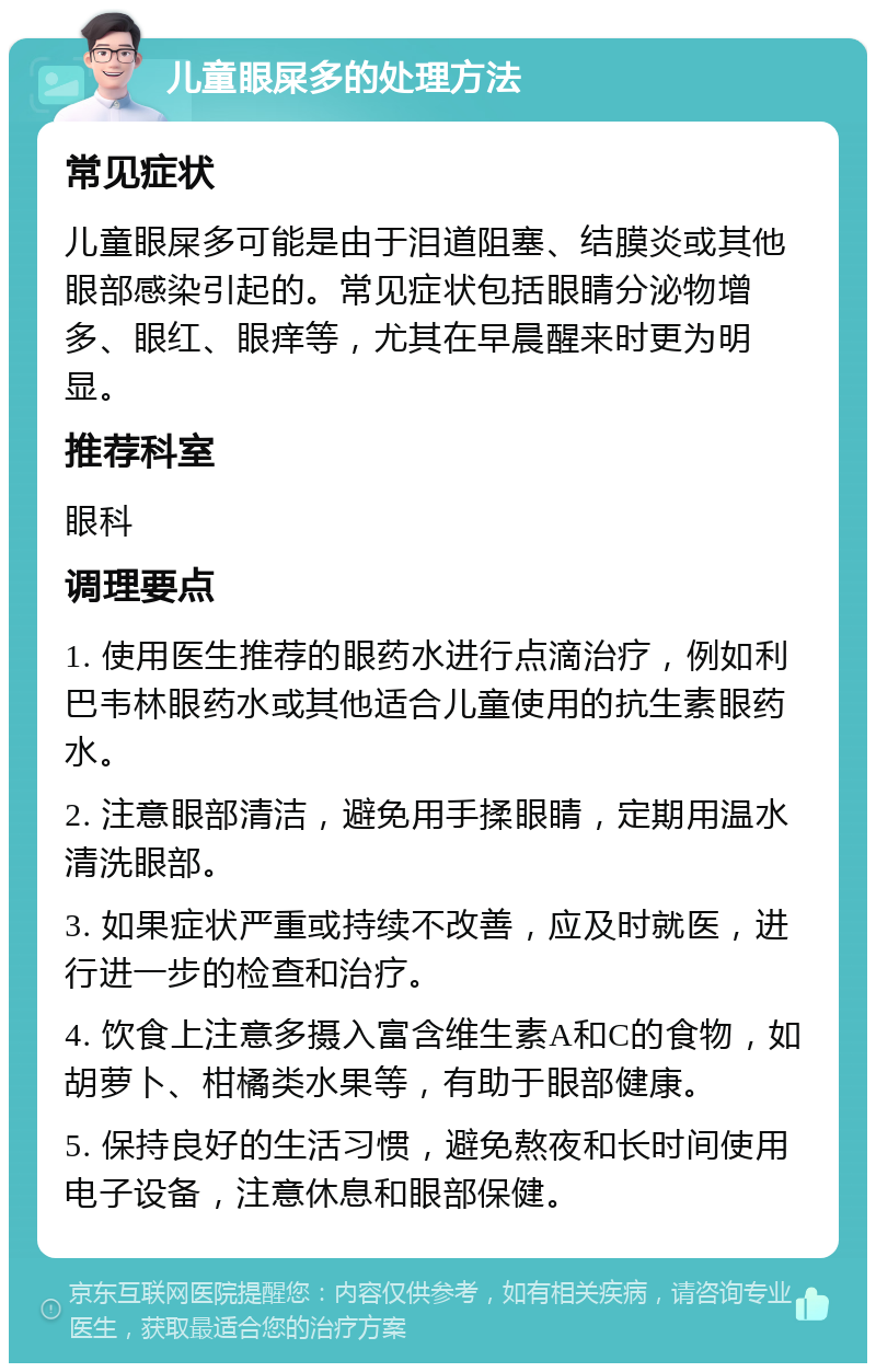 儿童眼屎多的处理方法 常见症状 儿童眼屎多可能是由于泪道阻塞、结膜炎或其他眼部感染引起的。常见症状包括眼睛分泌物增多、眼红、眼痒等，尤其在早晨醒来时更为明显。 推荐科室 眼科 调理要点 1. 使用医生推荐的眼药水进行点滴治疗，例如利巴韦林眼药水或其他适合儿童使用的抗生素眼药水。 2. 注意眼部清洁，避免用手揉眼睛，定期用温水清洗眼部。 3. 如果症状严重或持续不改善，应及时就医，进行进一步的检查和治疗。 4. 饮食上注意多摄入富含维生素A和C的食物，如胡萝卜、柑橘类水果等，有助于眼部健康。 5. 保持良好的生活习惯，避免熬夜和长时间使用电子设备，注意休息和眼部保健。