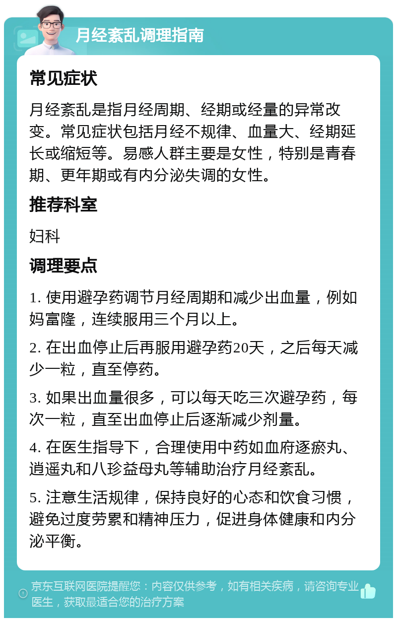 月经紊乱调理指南 常见症状 月经紊乱是指月经周期、经期或经量的异常改变。常见症状包括月经不规律、血量大、经期延长或缩短等。易感人群主要是女性，特别是青春期、更年期或有内分泌失调的女性。 推荐科室 妇科 调理要点 1. 使用避孕药调节月经周期和减少出血量，例如妈富隆，连续服用三个月以上。 2. 在出血停止后再服用避孕药20天，之后每天减少一粒，直至停药。 3. 如果出血量很多，可以每天吃三次避孕药，每次一粒，直至出血停止后逐渐减少剂量。 4. 在医生指导下，合理使用中药如血府逐瘀丸、逍遥丸和八珍益母丸等辅助治疗月经紊乱。 5. 注意生活规律，保持良好的心态和饮食习惯，避免过度劳累和精神压力，促进身体健康和内分泌平衡。