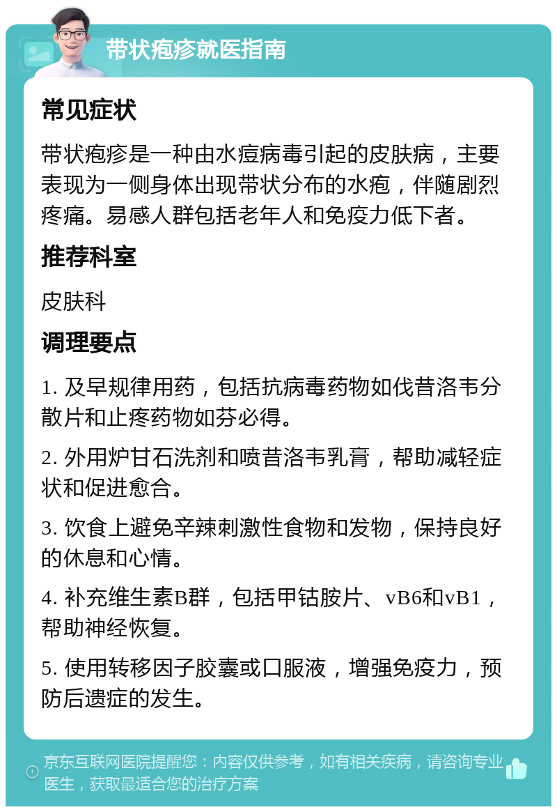 带状疱疹就医指南 常见症状 带状疱疹是一种由水痘病毒引起的皮肤病，主要表现为一侧身体出现带状分布的水疱，伴随剧烈疼痛。易感人群包括老年人和免疫力低下者。 推荐科室 皮肤科 调理要点 1. 及早规律用药，包括抗病毒药物如伐昔洛韦分散片和止疼药物如芬必得。 2. 外用炉甘石洗剂和喷昔洛韦乳膏，帮助减轻症状和促进愈合。 3. 饮食上避免辛辣刺激性食物和发物，保持良好的休息和心情。 4. 补充维生素B群，包括甲钴胺片、vB6和vB1，帮助神经恢复。 5. 使用转移因子胶囊或口服液，增强免疫力，预防后遗症的发生。