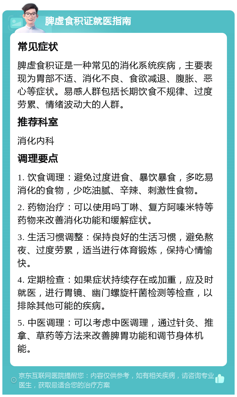 脾虚食积证就医指南 常见症状 脾虚食积证是一种常见的消化系统疾病，主要表现为胃部不适、消化不良、食欲减退、腹胀、恶心等症状。易感人群包括长期饮食不规律、过度劳累、情绪波动大的人群。 推荐科室 消化内科 调理要点 1. 饮食调理：避免过度进食、暴饮暴食，多吃易消化的食物，少吃油腻、辛辣、刺激性食物。 2. 药物治疗：可以使用吗丁啉、复方阿嗪米特等药物来改善消化功能和缓解症状。 3. 生活习惯调整：保持良好的生活习惯，避免熬夜、过度劳累，适当进行体育锻炼，保持心情愉快。 4. 定期检查：如果症状持续存在或加重，应及时就医，进行胃镜、幽门螺旋杆菌检测等检查，以排除其他可能的疾病。 5. 中医调理：可以考虑中医调理，通过针灸、推拿、草药等方法来改善脾胃功能和调节身体机能。