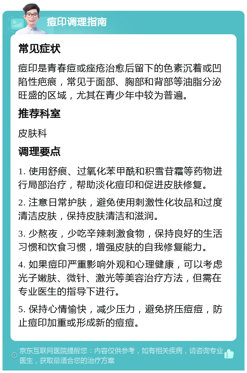 痘印调理指南 常见症状 痘印是青春痘或痤疮治愈后留下的色素沉着或凹陷性疤痕，常见于面部、胸部和背部等油脂分泌旺盛的区域，尤其在青少年中较为普遍。 推荐科室 皮肤科 调理要点 1. 使用舒痕、过氧化苯甲酰和积雪苷霜等药物进行局部治疗，帮助淡化痘印和促进皮肤修复。 2. 注意日常护肤，避免使用刺激性化妆品和过度清洁皮肤，保持皮肤清洁和滋润。 3. 少熬夜，少吃辛辣刺激食物，保持良好的生活习惯和饮食习惯，增强皮肤的自我修复能力。 4. 如果痘印严重影响外观和心理健康，可以考虑光子嫩肤、微针、激光等美容治疗方法，但需在专业医生的指导下进行。 5. 保持心情愉快，减少压力，避免挤压痘痘，防止痘印加重或形成新的痘痘。