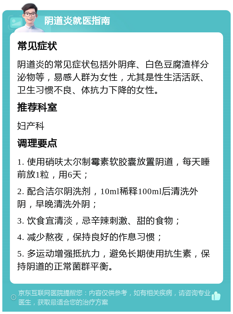 阴道炎就医指南 常见症状 阴道炎的常见症状包括外阴痒、白色豆腐渣样分泌物等，易感人群为女性，尤其是性生活活跃、卫生习惯不良、体抗力下降的女性。 推荐科室 妇产科 调理要点 1. 使用硝呋太尔制霉素软胶囊放置阴道，每天睡前放1粒，用6天； 2. 配合洁尔阴洗剂，10ml稀释100ml后清洗外阴，早晚清洗外阴； 3. 饮食宜清淡，忌辛辣刺激、甜的食物； 4. 减少熬夜，保持良好的作息习惯； 5. 多运动增强抵抗力，避免长期使用抗生素，保持阴道的正常菌群平衡。