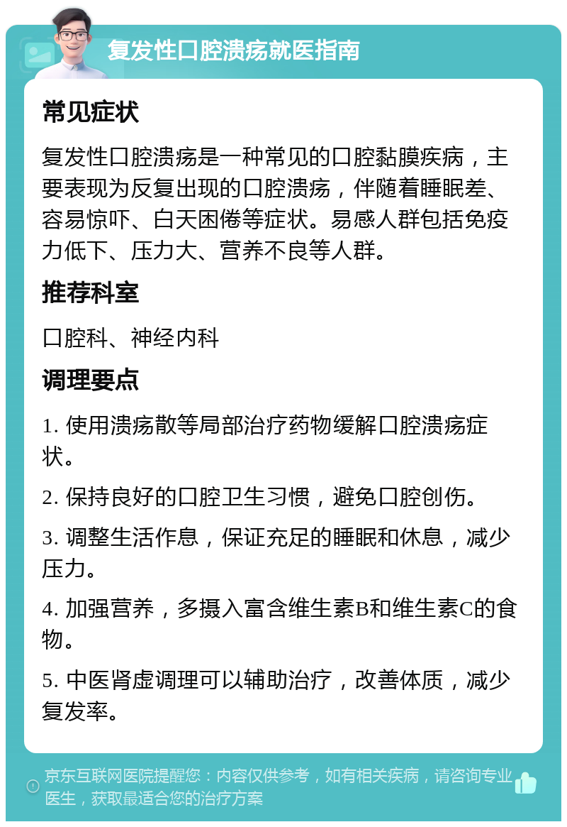 复发性口腔溃疡就医指南 常见症状 复发性口腔溃疡是一种常见的口腔黏膜疾病，主要表现为反复出现的口腔溃疡，伴随着睡眠差、容易惊吓、白天困倦等症状。易感人群包括免疫力低下、压力大、营养不良等人群。 推荐科室 口腔科、神经内科 调理要点 1. 使用溃疡散等局部治疗药物缓解口腔溃疡症状。 2. 保持良好的口腔卫生习惯，避免口腔创伤。 3. 调整生活作息，保证充足的睡眠和休息，减少压力。 4. 加强营养，多摄入富含维生素B和维生素C的食物。 5. 中医肾虚调理可以辅助治疗，改善体质，减少复发率。