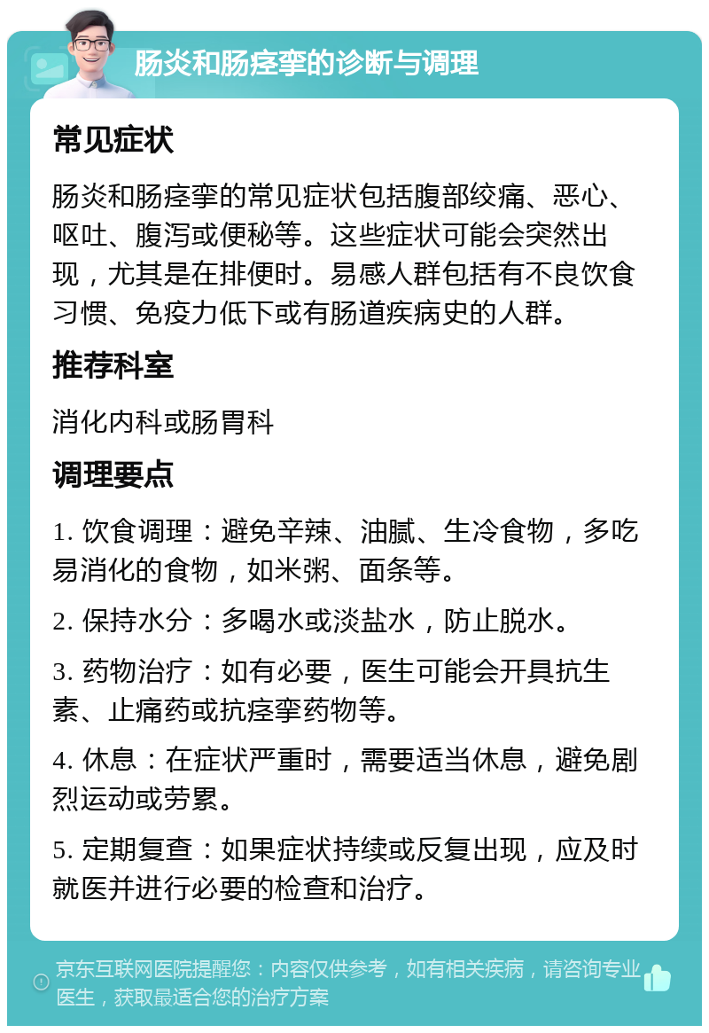 肠炎和肠痉挛的诊断与调理 常见症状 肠炎和肠痉挛的常见症状包括腹部绞痛、恶心、呕吐、腹泻或便秘等。这些症状可能会突然出现，尤其是在排便时。易感人群包括有不良饮食习惯、免疫力低下或有肠道疾病史的人群。 推荐科室 消化内科或肠胃科 调理要点 1. 饮食调理：避免辛辣、油腻、生冷食物，多吃易消化的食物，如米粥、面条等。 2. 保持水分：多喝水或淡盐水，防止脱水。 3. 药物治疗：如有必要，医生可能会开具抗生素、止痛药或抗痉挛药物等。 4. 休息：在症状严重时，需要适当休息，避免剧烈运动或劳累。 5. 定期复查：如果症状持续或反复出现，应及时就医并进行必要的检查和治疗。