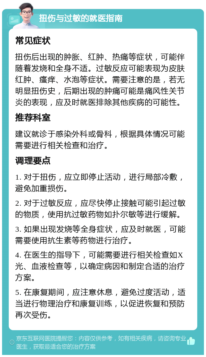 扭伤与过敏的就医指南 常见症状 扭伤后出现的肿胀、红肿、热痛等症状，可能伴随着发烧和全身不适。过敏反应可能表现为皮肤红肿、瘙痒、水泡等症状。需要注意的是，若无明显扭伤史，后期出现的肿痛可能是痛风性关节炎的表现，应及时就医排除其他疾病的可能性。 推荐科室 建议就诊于感染外科或骨科，根据具体情况可能需要进行相关检查和治疗。 调理要点 1. 对于扭伤，应立即停止活动，进行局部冷敷，避免加重损伤。 2. 对于过敏反应，应尽快停止接触可能引起过敏的物质，使用抗过敏药物如扑尔敏等进行缓解。 3. 如果出现发烧等全身症状，应及时就医，可能需要使用抗生素等药物进行治疗。 4. 在医生的指导下，可能需要进行相关检查如X光、血液检查等，以确定病因和制定合适的治疗方案。 5. 在康复期间，应注意休息，避免过度活动，适当进行物理治疗和康复训练，以促进恢复和预防再次受伤。