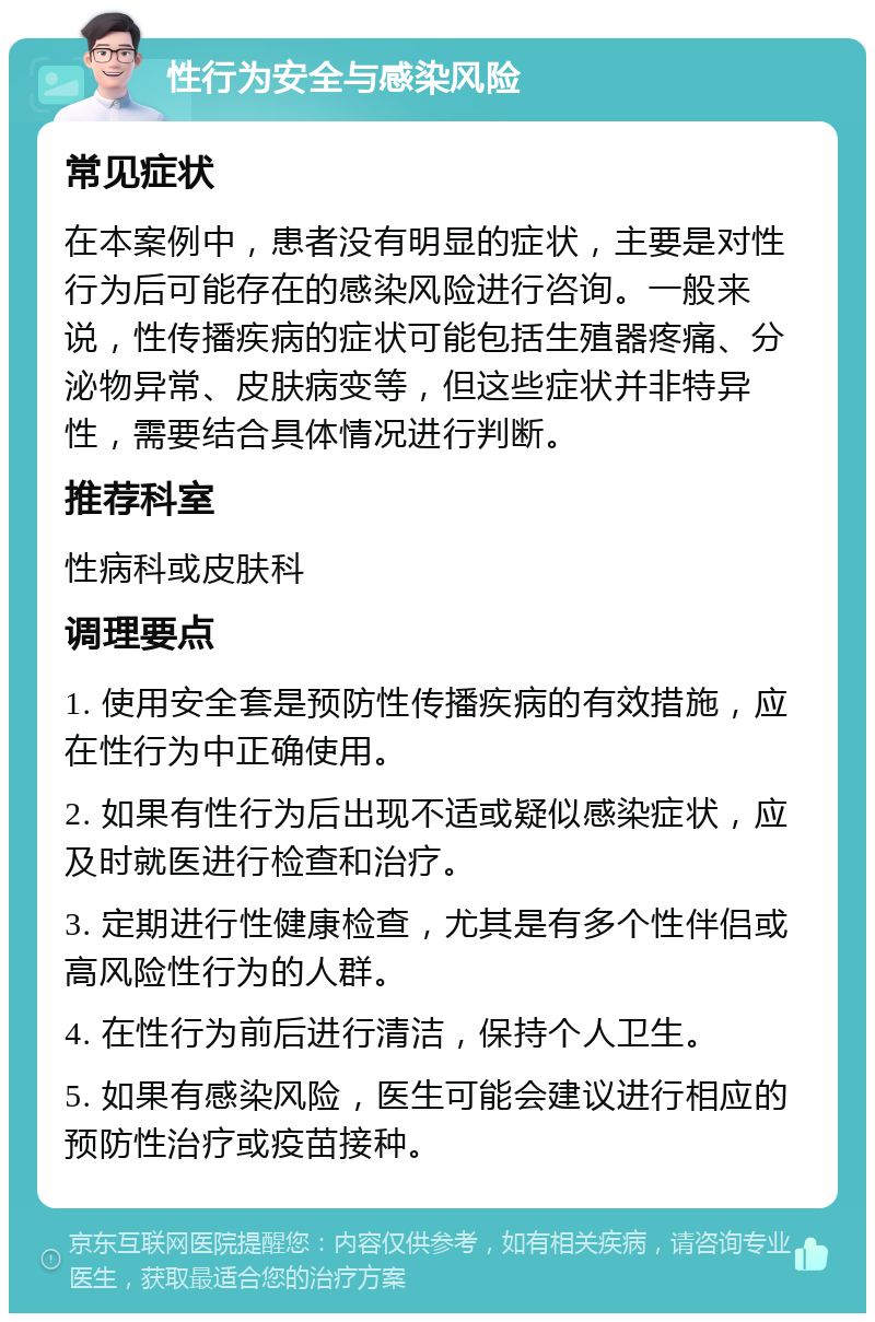 性行为安全与感染风险 常见症状 在本案例中，患者没有明显的症状，主要是对性行为后可能存在的感染风险进行咨询。一般来说，性传播疾病的症状可能包括生殖器疼痛、分泌物异常、皮肤病变等，但这些症状并非特异性，需要结合具体情况进行判断。 推荐科室 性病科或皮肤科 调理要点 1. 使用安全套是预防性传播疾病的有效措施，应在性行为中正确使用。 2. 如果有性行为后出现不适或疑似感染症状，应及时就医进行检查和治疗。 3. 定期进行性健康检查，尤其是有多个性伴侣或高风险性行为的人群。 4. 在性行为前后进行清洁，保持个人卫生。 5. 如果有感染风险，医生可能会建议进行相应的预防性治疗或疫苗接种。