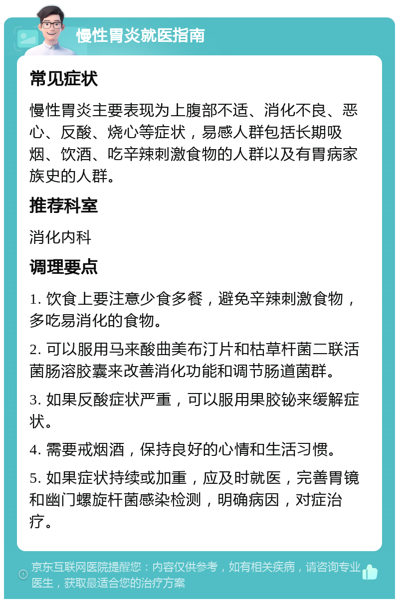 慢性胃炎就医指南 常见症状 慢性胃炎主要表现为上腹部不适、消化不良、恶心、反酸、烧心等症状，易感人群包括长期吸烟、饮酒、吃辛辣刺激食物的人群以及有胃病家族史的人群。 推荐科室 消化内科 调理要点 1. 饮食上要注意少食多餐，避免辛辣刺激食物，多吃易消化的食物。 2. 可以服用马来酸曲美布汀片和枯草杆菌二联活菌肠溶胶囊来改善消化功能和调节肠道菌群。 3. 如果反酸症状严重，可以服用果胶铋来缓解症状。 4. 需要戒烟酒，保持良好的心情和生活习惯。 5. 如果症状持续或加重，应及时就医，完善胃镜和幽门螺旋杆菌感染检测，明确病因，对症治疗。