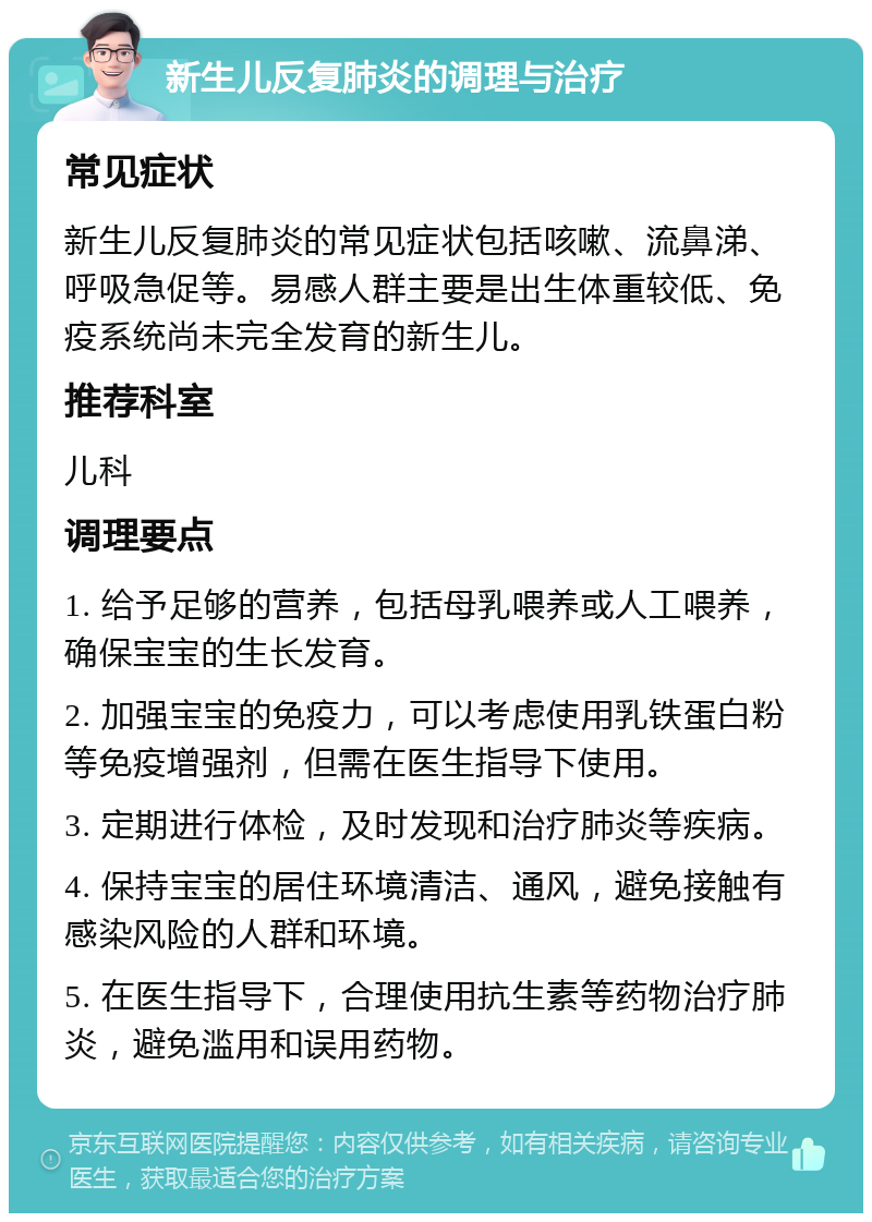 新生儿反复肺炎的调理与治疗 常见症状 新生儿反复肺炎的常见症状包括咳嗽、流鼻涕、呼吸急促等。易感人群主要是出生体重较低、免疫系统尚未完全发育的新生儿。 推荐科室 儿科 调理要点 1. 给予足够的营养，包括母乳喂养或人工喂养，确保宝宝的生长发育。 2. 加强宝宝的免疫力，可以考虑使用乳铁蛋白粉等免疫增强剂，但需在医生指导下使用。 3. 定期进行体检，及时发现和治疗肺炎等疾病。 4. 保持宝宝的居住环境清洁、通风，避免接触有感染风险的人群和环境。 5. 在医生指导下，合理使用抗生素等药物治疗肺炎，避免滥用和误用药物。