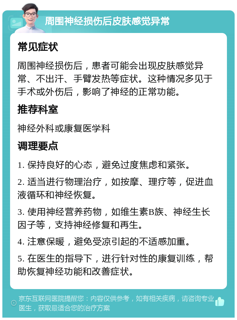 周围神经损伤后皮肤感觉异常 常见症状 周围神经损伤后，患者可能会出现皮肤感觉异常、不出汗、手臂发热等症状。这种情况多见于手术或外伤后，影响了神经的正常功能。 推荐科室 神经外科或康复医学科 调理要点 1. 保持良好的心态，避免过度焦虑和紧张。 2. 适当进行物理治疗，如按摩、理疗等，促进血液循环和神经恢复。 3. 使用神经营养药物，如维生素B族、神经生长因子等，支持神经修复和再生。 4. 注意保暖，避免受凉引起的不适感加重。 5. 在医生的指导下，进行针对性的康复训练，帮助恢复神经功能和改善症状。