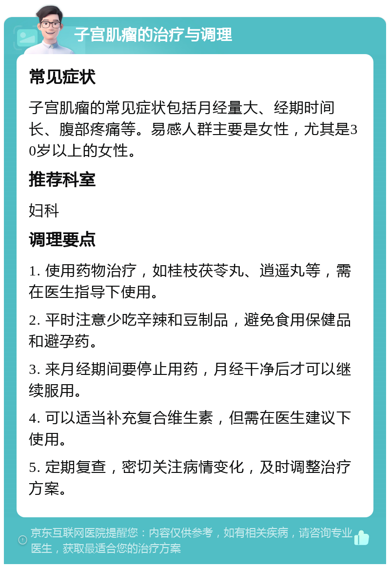 子宫肌瘤的治疗与调理 常见症状 子宫肌瘤的常见症状包括月经量大、经期时间长、腹部疼痛等。易感人群主要是女性，尤其是30岁以上的女性。 推荐科室 妇科 调理要点 1. 使用药物治疗，如桂枝茯苓丸、逍遥丸等，需在医生指导下使用。 2. 平时注意少吃辛辣和豆制品，避免食用保健品和避孕药。 3. 来月经期间要停止用药，月经干净后才可以继续服用。 4. 可以适当补充复合维生素，但需在医生建议下使用。 5. 定期复查，密切关注病情变化，及时调整治疗方案。