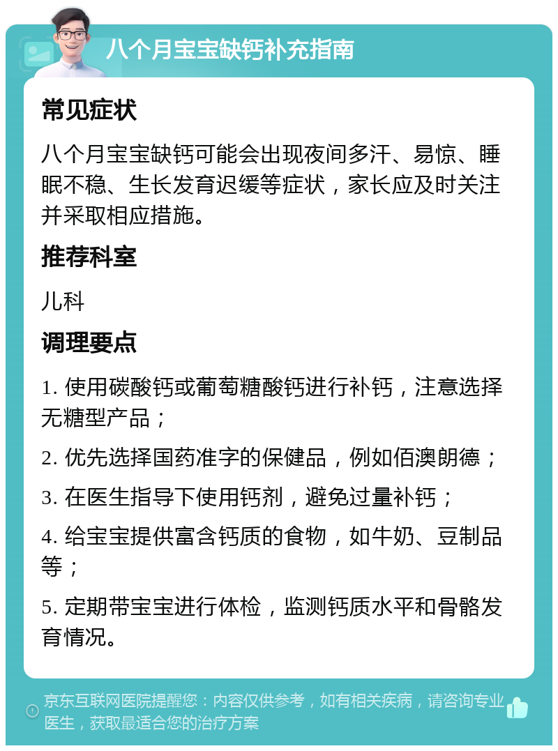 八个月宝宝缺钙补充指南 常见症状 八个月宝宝缺钙可能会出现夜间多汗、易惊、睡眠不稳、生长发育迟缓等症状，家长应及时关注并采取相应措施。 推荐科室 儿科 调理要点 1. 使用碳酸钙或葡萄糖酸钙进行补钙，注意选择无糖型产品； 2. 优先选择国药准字的保健品，例如佰澳朗德； 3. 在医生指导下使用钙剂，避免过量补钙； 4. 给宝宝提供富含钙质的食物，如牛奶、豆制品等； 5. 定期带宝宝进行体检，监测钙质水平和骨骼发育情况。